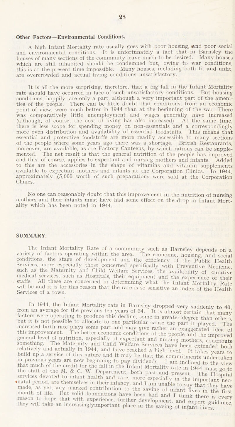 Other Factors—Environmental Conditions. A high Infant Mortality rate usually goes with poor housing, i^nd poor social and environmental conditions. It is unfortunately a fact that in Barnsley the houses of many sections of the community leave much to be desired. Many houses which are still inhabited should be condemned but, owing to war conditions, this is at the present time impossible. Many houses, including both fit and unfit, are overcrowded and actual living conditions unsatisfactory. It is all the more surprising, therefore, that a big fall in the Infant Mortality rate should have occurred in face of such unsatisfactory conditions. But housing conditions, happily, are only a part, although a very important part of the ameni- ties of the people. There can be little doubt that conditions, from an economic point of view, were much better in 1944 than at the beginning of the war. There was comparatively little unemployment and wages generally have increased (although, of course, the cost of living has also increased). At the same time, there is less scope for spending money on non-essentials and a correspondingly more even distribution and availability of essential foodstuffs. This means that essential and protective foodstuffs are more readily accessible to many sections of the people where some years ago there was a shortage. British Restaurants, moreover, are available, as are Factory Canteens, by which rations can be supple- mented. The net result is that the general nutrition of the people has improved and this, of course, applies to expectant and nursing mothers and infants. Added to this are the accessories in the shape of vitamins and vitamin supplements available to expectant mothers and infants at the Corporation Clinics. In 1944, approximately /5,000 worth of such preparations were sold at the Corporation Clinics. No one can reasonably doubt that this improvement in the nutrition of nursing mothers and their infants must have had some effect on the drop in Infant Mort- ality which has been noted in 1944. SUMMARY. The Infant Mortality Rate of a community such as Barnsley depends on a variety of factors operating within the area. The economic, housing, and social conditions, the stage of development and the efficienc}/ of the Public Health Services, more especially those concerned specifically with Preventive Medicine such as the Maternity and Child Welfare Services, the availability of curative medical services, such as Hospitals, their equipment and the experience of their staffs. All these are concerned in determining what the Infant Mortality Rate will be and it is for this reason that the rate is so sensitive an index of the Health Services of a town. In 1944, the Infant Mortality rate in Barnsley dropped very suddenly to 40 from an average for the previous ten years of 64. It is almost certain thit many factors were operating to produce this decline, some in greater degree than others but it IS not possible to allocate to one particular cause the part it played The increased birth rate plays some part and may giye rather an exaggerated idea of this improvement. The better economic conditions of the people and the improved general level oi nutrition, especially of expectant and nursing mothers contribute something. The Maternity and Child Welfare Services have^een SteSdef both relatively and actually in 1944, and have reached a high level It takes years to build up a seryice of this nature and it may be that the commitments und^ertaken m previous years are now beginning to pay dividends. I am inclined to the view that much of the credit for the fall in the Infant Mortality rate in 1944 must Z to the staff of the M. & C. W. Department, both past and present Th Hos®pita° services devoted to infant health and care, more especially in the importmit neo ♦natal period, are themselves m their infancy, and I am unable to say thL they have made as yet, any marked contribution to the saving of infant IHes in th^ nw month of life. But solid foundations have been laid^nd I th^k reason to hope that with experience, further development, and expert ^Sdance they will take an mcreasmglyimportant place in the saving of infant lives. ^ '