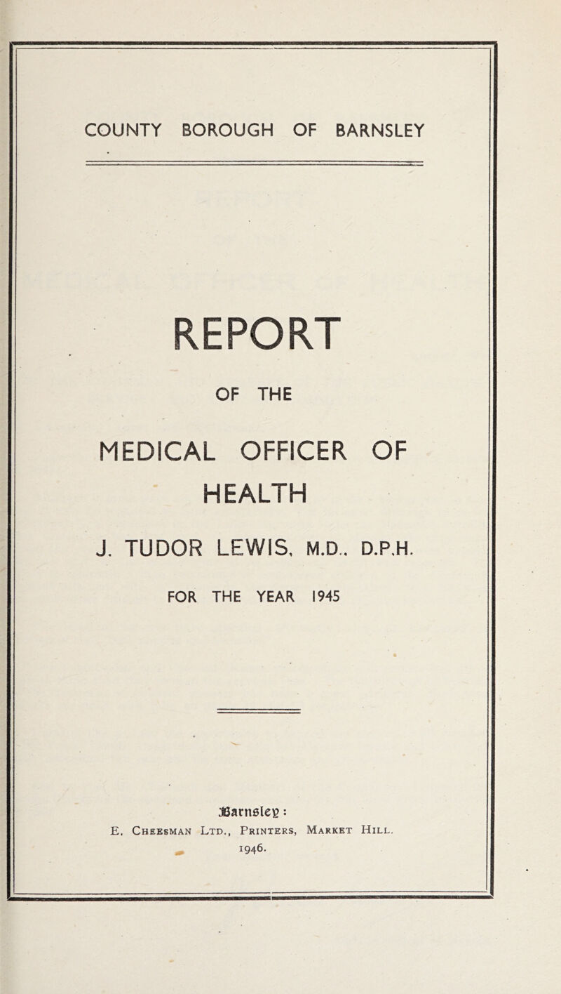 COUNTY BOROUGH OF BARNSLEY REPORT OF THE MEDICAL OFFICER OF HEALTH J. TUDOR LEWIS. M.D.. D.P.H. FOR THE YEAR 1945 Sarnelefi: E. Cheesman Ltd., Printers, Market Hill. 1946.