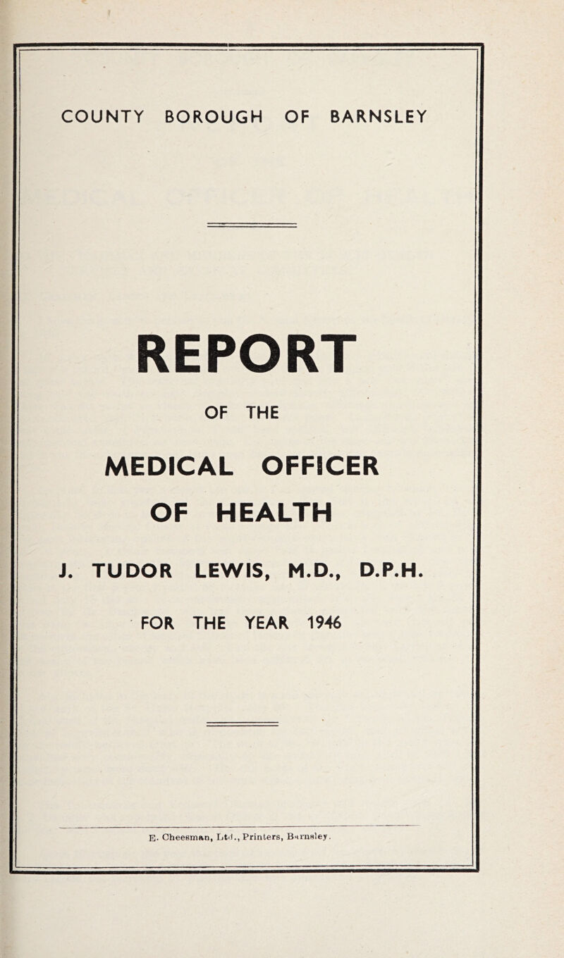 COUNTY BOROUGH OF BARNSLEY REPORT OF THE MEDICAL OFFICER OF HEALTH J. TUDOR LEWIS, M.D., D.P.H. FOR THE YEAR 1946 E- CheeBman, Ltii., Printers, Barnsley.