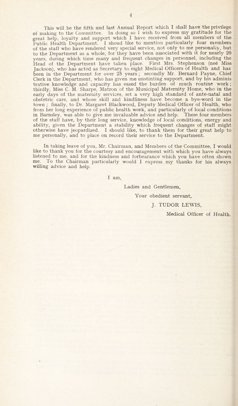 This will be the fifth and last Annual Report which I shall have the privilege of making to the Committee. In doing so I wish to express my gratitude for the great help, loyalty and support which I have received from all members of the Public Health Department. I shoud like to mention particularly four members of the staff who have rendered very special service, not only to me personally, but to the Department as a whole, for they have been associated with it for nearly 20 years, during which time many and frequent changes in personnel, including the Head of the Department have taken place. First Mrs. Stephenson (ne6 Miss Jackson), who has acted as Secretary to eight Medical Officers of Health and has been in the Department for over 25 years ; secondly Mr. Bernard Payne, Chief Clerk in the Department, who has given me unstinting support, and by his adminis trative knowledge and capacity has eased the burden of much routine work; thirdly. Miss C. M. Sharpe, Matron of the Municipal Maternity Home, who in the early days of the maternity services, set a very high standard of ante-natal and obstetric care, and whose skill and kindliness have become a bye-word in the town ; finally, to Dr. Margaret Blackwood, Deputy Medical Officer of Health, who from her long experience of public health work, and particularly of local conditions in Barnsley, was able to give me invaluable advice and help. These four members of the staff have, by their long service, knowledge of local conditions, energy and ability, given the Department a stability which frequent changes of staff might otherwise have jeopardized. I should like, to thank them for their great help to me personally, and to place on record their service to the Department. In taking leave of you, Mr. Chairman, and Members of the Committee, I would like to thank you for the courtesy and encouragement with which you have always listened to me, and for the kindness and forbearance which you have often shown me. To the Chairman particularly would I express my thanks for his always willing advice and help. I am. Ladies and Gentlemen, Your obedient servant, J. TUDOR LEWIS, Medical Officer of Health.