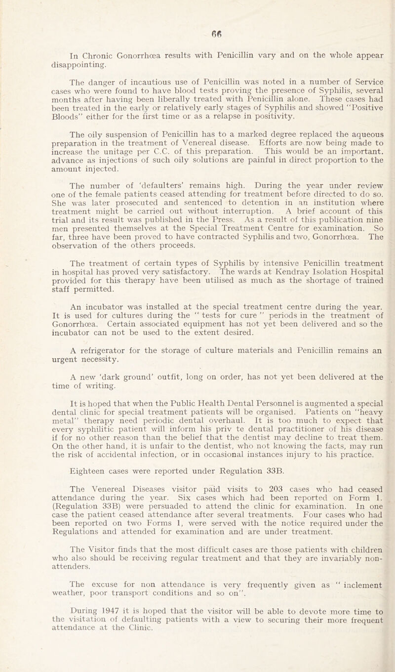 disappointing. The danger of incautious use of Penicillin was noted in a number of Service cases who were found to have blood tests proving the presence of Syphilis, several months after having been liberally treated with Penicillin alone. These cases had been treated in the early or relatively early stages of Syphilis and showed “Positive Bloods’’ either for the first time or as a relapse in positivity. The oily suspension of Penicillin has to a marked degree replaced the aqueous preparation in the treatment of Venereal disease. Efforts are now being made to increase the unitage per C.C. of this preparation. This would be an important, advance as injections of such oily solutions are painful in direct proportion to the amount injected. The number of ‘defaulters’ remains high. During the year under review one of the female patients ceased attending for treatment before directed to do so. She was later prosecuted and sentenced to detention in an institution where treatment might be carried out without interruption. A brief account of this trial and its result was published in the Press. As a result of this publication nine men presented themselves at the Special Treatment Centre for examination. So far, three have been proved to have contracted Syphilis and two. Gonorrhoea. The observation of the others proceeds. The treatment of certain types of Syphilis by intensive Penicillin treatment in hospital has proved very satisfactory. The wards at Kendray Isolation Hospital provided for this therapy have been utilised as much as the shortage of trained staff permitted. An incubator was installed at the special treatment centre during the year. It is used for cultures during the “ tests for cure ’’ periods in the treatment of Gonorrhoea. Certain associated equipment has not yet been delivered and so the incubator can not be used to the extent desired. A refrigerator for the storage of culture materials and Penicillin remains an urgent necessity. A new ‘dark ground’ outfit, long on order, has not yet been delivered at the time of writing. It is hoped that when the Public Health Dental Personnel is augmented a special dental clinic for special treatment patients will be organised. Patients on “heavy metal’’ therapy need periodic dental overhaul. It is too much to expect that every syphilitic patient will inform his priv te dental practitioner of his disease if for no other reason than the belief that the dentist may decline to treat them. On the other hand, it is unfair to the dentist, who not knowing the facts, may run the risk of accidental infection, or in occasional instances injury to his practice. Eighteen cases were reported under Regulation 33B. The Venereal Diseases visitor paid visits to 203 cases who had ceased attendance during the year. Six cases which had been reported on Eorm 1. (Regulation 33B) were persuaded to attend the clinic for examination. In one case the patient ceased attendance after several treatments. Four cases who had been reported on two Forms 1, were served with the notice required under the Regulations and attended for examination and are under treatment. The Visitor finds that the most difficult cases are those patients with children who also should be receiving regular treatment and that they are invariably non- attenders. The excuse for non attendance is very frequently given as “ inclement weather, poor transport conditions and so on’’. During 1947 it is hoped that the visitor will be able to devote more time to the visitation of defaulting patients with a view to securing their more frequent attendance at the Clinic.