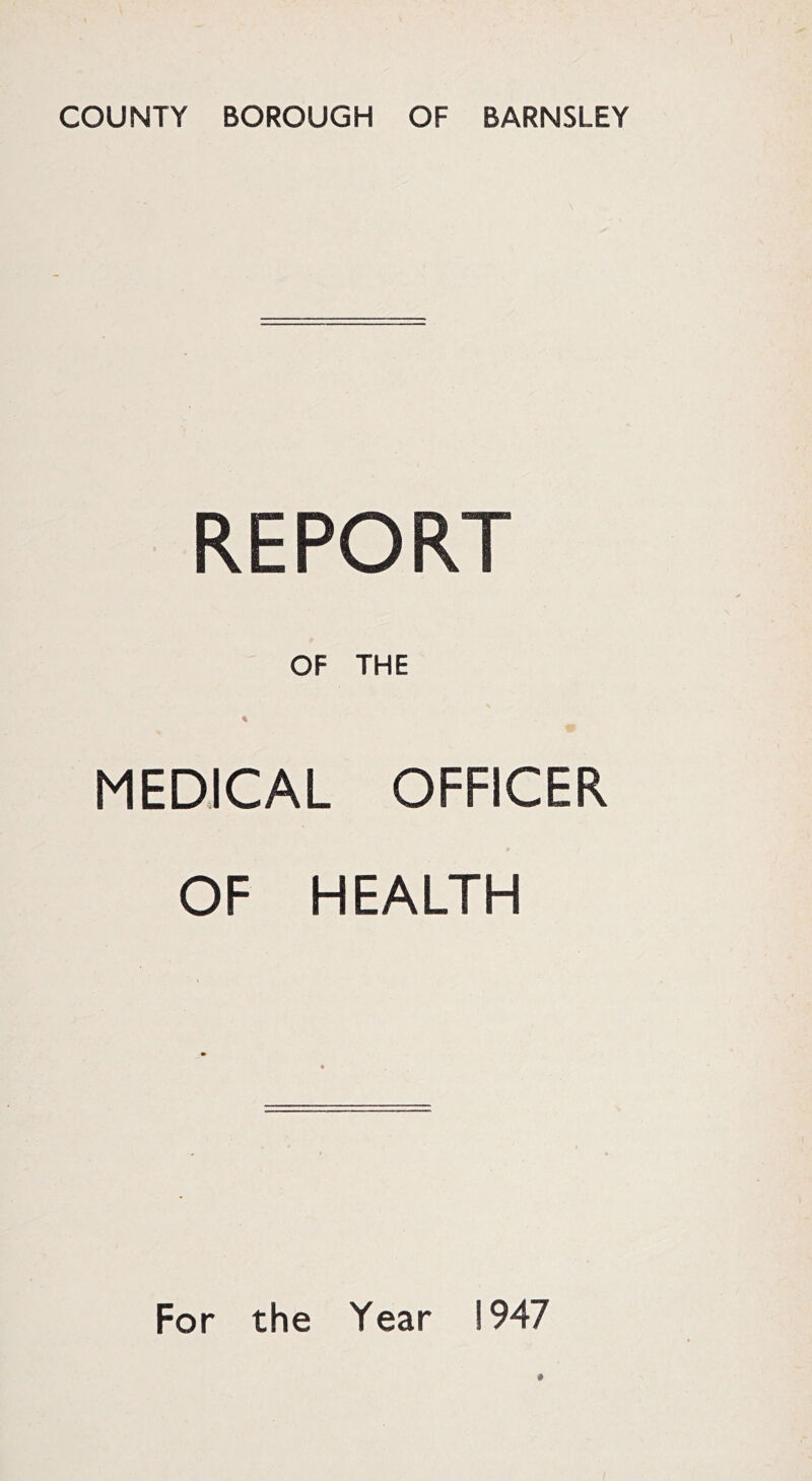 COUNTY BOROUGH OF BARNSLEY REPORT OF THE * MEDICAL OFFICER OF HEALTH For the Year 1947