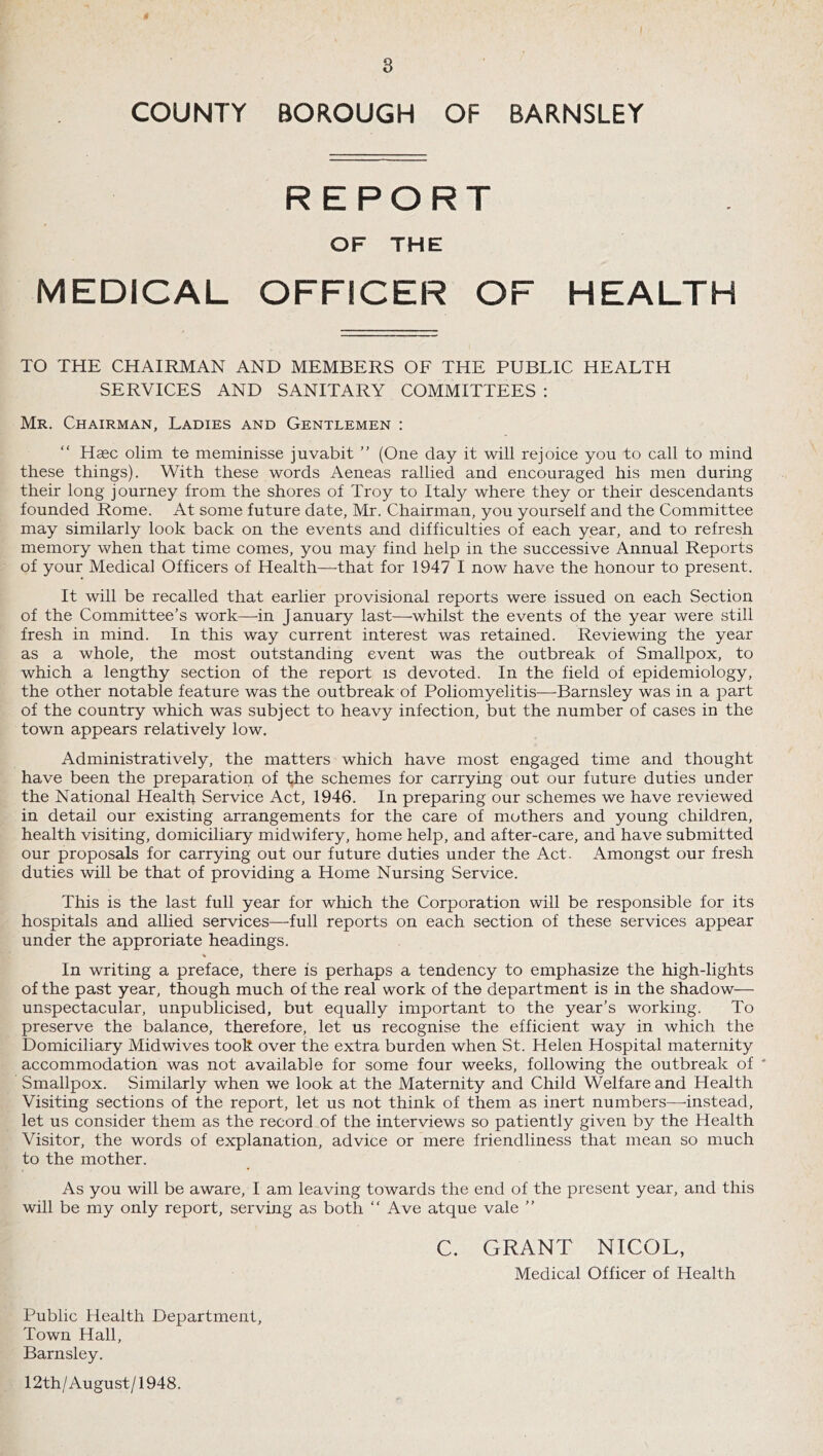 COUNTY BOROUGH OF BARNSLEY REPORT OF THE MEDICAL OFFICER OF HEALTH TO THE CHAIRMAN AND MEMBERS OF THE PUBLIC HEALTH SERVICES AND SANITARY COMMITTEES : Mr. Chairman, Ladies and Gentlemen : Hsec olim te meminisse juvabit ” (One day it will rejoice you to call to mind these things). With these words Aeneas rallied and encouraged his men during their long journey from the shores of Troy to Italy where they or their descendants founded Rome. At some future date, Mr. Chairman, you yourself and the Committee may similarly look back on the events and difficulties of each year, and to refresh memory when that time comes, you may find help in the successive Annual Reports of your Medical Officers of Health—that for 1947 I now have the honour to present. It will be recalled that earlier provisional reports were issued on each Section of the Committee’s work—in January last—whilst the events of the year were still fresh in mind. In this way current interest was retained. Reviewing the year as a whole, the most outstanding event was the outbreak of Smallpox, to which a lengthy section of the report is devoted. In the field of epidemiology, the other notable feature was the outbreak of Poliomyelitis—Barnsley was in a part of the country which was subject to heavy infection, but the number of cases in the town appears relatively low. Administratively, the matters which have most engaged time and thought have been the preparation of the schemes for carrying out our future duties under the National Health Service Act, 1946. In preparing our schemes we have reviewed in detail our existing arrangements for the care of mothers and young children, health visiting, domiciliary midwifery, home help, and after-care, and have submitted our proposals for carrying out our future duties under the Act. Amongst our fresh duties will be that of providing a Home Nursing Service. This is the last full year for which the Corporation will be responsible for its hospitals and allied services—full reports on each section of these services appear under the approriate headings. In writing a preface, there is perhaps a tendency to emphasize the high-lights of the past year, though much of the real work of the department is in the shadow— unspectacular, unpublicised, but equally important to the year’s working. To preserve the balance, therefore, let us recognise the efficient way in which the Domiciliary Midwives took over the extra burden when St. Helen Hospital maternity accommodation was not available for some four weeks, following the outbreak of ' Smallpox. Similarly when we look at the Maternity and Child Welfare and Health Visiting sections of the report, let us not think of them as inert numbers—'instead, let us consider them as the record of the interviews so patiently given by the Health Visitor, the words of explanation, advice or mere friendliness that mean so much to the mother. As you will be aware, I am leaving towards the end of the present year, and this will be my only report, serving as both “ Ave atque vale ” C. GRANT NICOL, Medical Officer of Health Public Health Department, Town Hall, Barnsley. 12th/August/1948.