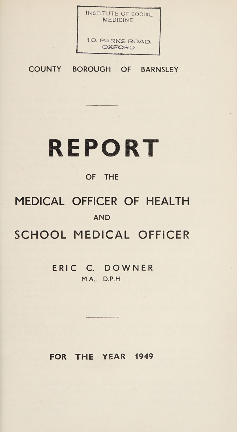 INSi iTUTE OF SOCIAL MEDICINE 1 O. PARKS ROAD, OXFORD COUNTY BOROUGH OF BARNSLEY REPORT OF THE MEDICAL OFFICER OF HEALTH AND SCHOOL MEDICAL OFFICER ERIC C. DOWNER M.A., D.P.H. FOR THE YEAR 1949