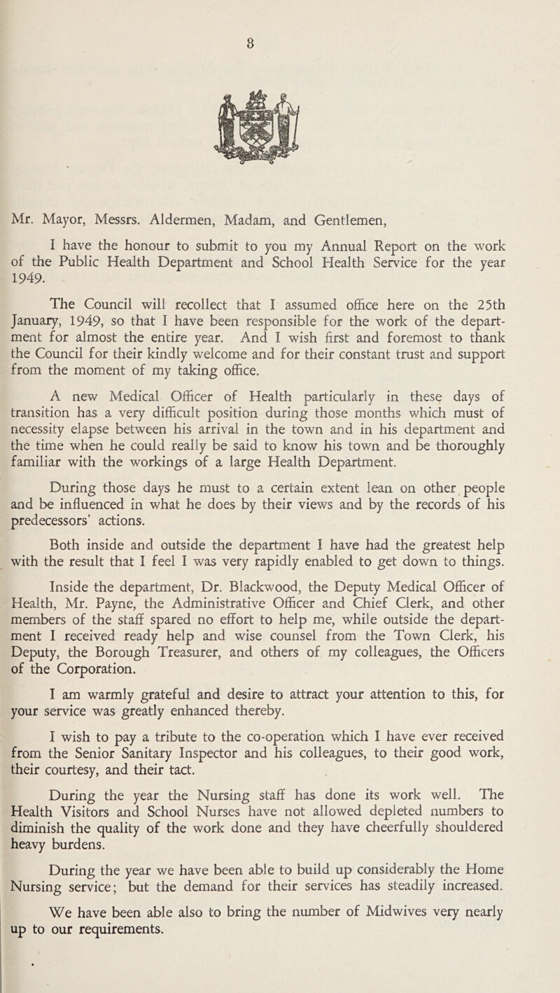 8 Mr. Mayor, Messrs. Aldermen, Madam, and Gentlemen, I have the honour to submit to you my Annual Report on the work of the Public Health Department and School Health Service for the year 1949. The Council will recollect that I assumed office here on the 25th January, 1949, so that I have been responsible for the work of the depart- ment for almost the entire year. And I wish first and foremost to thank the Council for their kindly welcome and for their constant trust and support from the moment of my taking office. A new Medical Officer of Health particularly in these days of transition has a very difficult position during those months which must of necessity elapse between his arrival in the town and in his department and the time when he could really be said to know his town and be thoroughly familiar with the workings of a large Health Department. During those days he must to a certain extent lean on other people and be influenced in what he does by their views and by the records of his predecessors’ actions. Both inside and outside the department I have had the greatest help with the result that I feel I was very rapidly enabled to get down to things. Inside the department. Dr. Blackwood, the Deputy Medical Officer of Health, Mr. Payne, the Administrative Officer and Chief Clerk, and other members of the staff spared no effort to help me, while outside the depart- ment I received ready help and wise counsel from the Town Clerk, his Deputy, the Borough Treasurer, and others of my colleagues, the Officers of the Corporation. I am warmly grateful and desire to attract your attention to this, for your service was greatly enhanced thereby. I wish to pay a tribute to the co-operation which I have ever received from the Senior Sanitary Inspector and his colleagues, to their good work, their courtesy, and their tact. During the year the Nursing staff has done its work well. The Health Visitors and School Nurses have not allowed depleted numbers to diminish the quality of the work done and they have cheerfully shouldered heavy burdens. During the year we have been able to build up considerably the Home Nursing service; but the demand for their services has steadily increased. We have been able also to bring the number of Midwives very nearly up to our requirements.