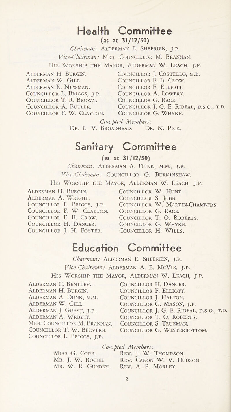 Health Committee (as at 31/12/50) Chairman: Alderman E. Sheerien, j.p. Vice-Chairman: Mrs. Councillor M. Brannan. His Worship the Mayor, Alderman W. Leach, j.p. Alderman H. Burgin. Alderman W. Gill. Alderman R. Newman. Councillor L. Briggs, j.p. Councillor T. R. Brown. Councillor A. Butler. Councillor F. W. Clayton. Councillor J. Costello, m.b. Councillor F. B. Crow. Councillor F. Elliott. Councillor A. Lowery. Councillor G. Race. Councillor J. G. E. Rideal, b.s.o., t.d. Councillor G. Whyke. Co-opted Members: Dr. L. V. Broadhead. Dr. N. Pick. Sanitary Committee (as at 31/12/50) Chairman: Alderman A. Dunk, m.m., j.p. Vice-Chairman: Councillor G. Burkinshaw. His Worship the Mayor, Alderman W. Leach, j.p. Alderman H. Burgin. Alderman A. Wright. Councillor L. Briggs, j.p. Councillor F. W. Clayton. Councillor F. B. Crow. Councillor H. Dancer. Councillor J. H. Foster. Councillor W. Hunt. Councillor S. Jubb. Councillor W. Martin-Chambers. Councillor G. Race. Councillor T. O. Roberts. Councillor G. Whyke. Councillor H. Wills. Education Committee Chairman: Alderman E, Sheerien, j.p. Vice-Chairman: Alderman A. E. McVie, j.p. His Worship the Mayor, Alderman W. Leach, j.p. Alderman C. Bentley. Alderman H. Burgin. Alderman A. Dunk, m.m. Alderman W. Gill. Alderman J. Guest, j.p. Alderman A. Wright. Mrs. Councillor M. Brannan. Councillor T. W. Beevers. Councillor L. Briggs, j.p. Councillor H. Dancer. Councillor F. Elliott. Councillor J. Halton. Councillor G. Mason, j.p. Councillor J. G. E. Rideal, d.s.o., t.d. Councillor T. O. Roberts. Councillor S. Trueman. Councillor G. Winterbottom. Co-opted Members: Miss G. Cope. Rev. ]. W. Thompson, Mr. ]. W. Roche. Rev. Canon W. V. Hudson. Mr. W. R. Gundry. Rev. A. P. Morley.