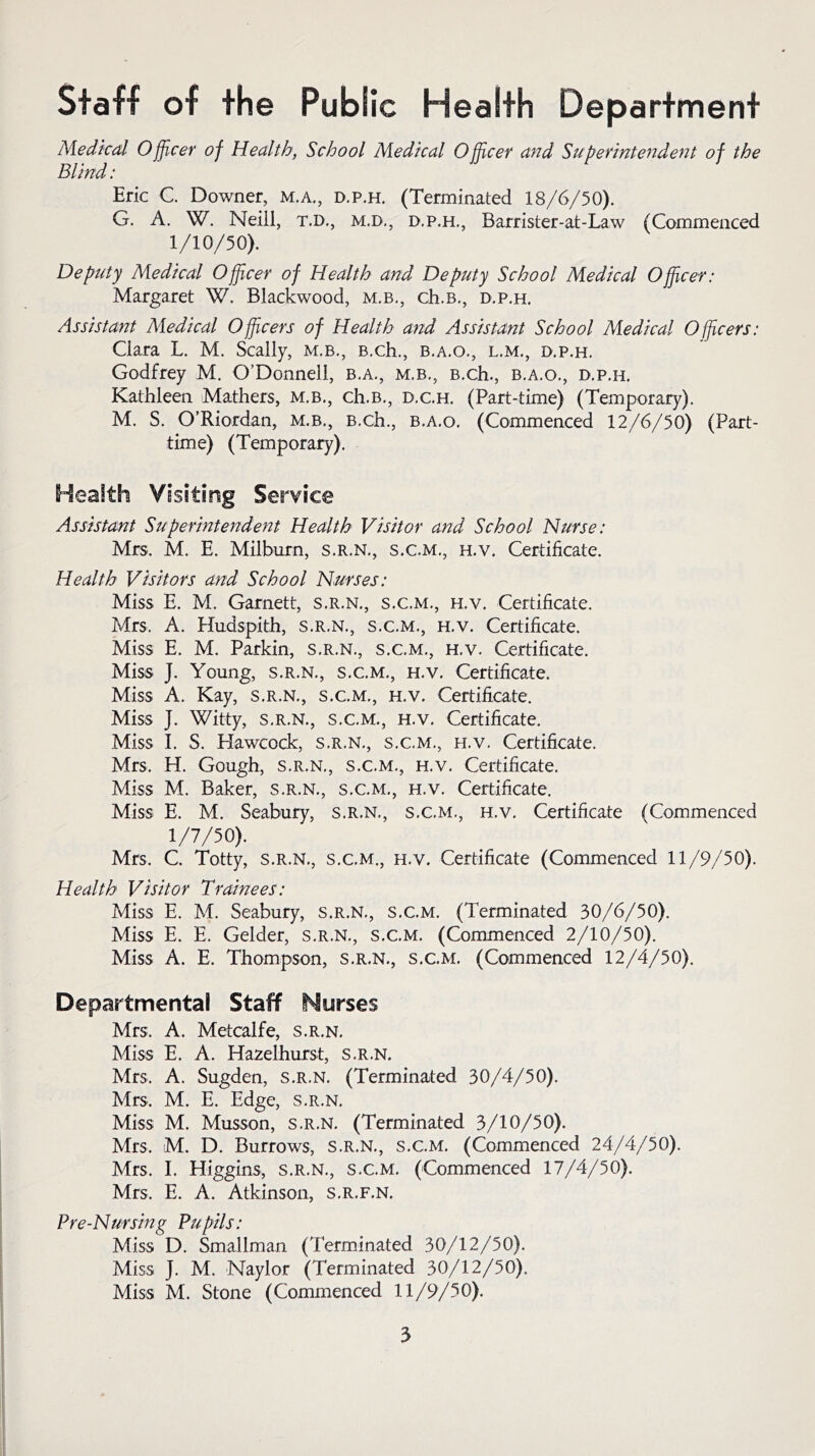 Staff of the Pubiic Health Department Medical Officer of Health, School Medical Officer and Superintendent of the Blind: Eric C. Downer, m.a., d.p.h. (Terminated 18/6/50). G. A. W. Neiil, t.d., m.d., d.p.h., Barrister-at-Law (Commenced 1/10/50). Deputy Medical Officer of Health and Deputy School Medical Officer: Margaret W. Blackwood, m.b., ch.B., d.p.h. Assistant Medical Officers of Health and Assistant School Medical Officers: Clara L. M. Scally, m.b., B.ch., b.a.o., l.m., d.p.h. Godfrey M. O’Donnell, b.a., m.b., B.ch., b.a.o., d.p.h. Kathleen Mathers, m.b., ch.B., d.c.h. (Part-time) (Temporary). M. S. O’Riordan, m.b., B.ch., b.a.o. (Commenced 12/6/50) (Part- time) (Temporary). Health Visiting Service Assistant Superintendent Health Visitor and School Nurse: Mrs. M. E. Miiburn, s.r.n., s.c.m., h.v. Certificate. Health Visitors and School Nurses: Miss E. M. Garnett, s.r.n., s.c.m., h.v. Certificate. Mrs. A. Hudspith, s.r.n., s.c.m., h.v. Certificate. Miss E. M. Parkin, s.r.n., s.c.m., h.v. Certificate. Miss J. Young, s.r.n., s.c.m., h.v. Certificate. Miss A. Kay, s.r.n., s.c.m., h.v. Certificate. Miss J. Witty, s.r.n., s.c.m., h.v. Certificate. Miss I. S. Hawcock, s.r.n., s.c.m., h.v. Certificate. Mrs. H. Gough, s.r.n., s.c.m., h.v. Certificate. Miss M. Baker, s.r.n., s.c.m., h.v. Certificate. Miss E. M. Seabury, s.r.n., s.c.m., h.v. Certificate (Commenced 1/7/50). Mrs. C. Totty, s.r.n., s.c.m., h.v. Certificate (Commenced 11/9/50). Health Visitor Trainees: Miss E. M. Seabury, s.r.n., s.c.m. (Terminated 30/6/50). Miss E. E. Gelder, s.r.n., s.c.m. (Commenced 2/10/50). Miss A. E. Thompson, s.r.n., s.c.m. (Commenced 12/4/50). Departmental Staff Nurses Mrs, A. Metcalfe, s.r.n. Miss E. A. Hazelhurst, s.r.n. Mrs, A. Sugden, s.r.n. (Terminated 30/4/50). Mrs. M. E. Edge, s.r.n. Miss M. Musson, s.r.n. (Terminated 3/10/50), Mrs, M. D. Burrows, s.r.n., s.c.m. (Commenced 24/4/50). Mrs. I. Higgins, s.r.n., s.c.m. (Commenced 17/4/50). Mrs, E. A. Atkinson, s.r.f.n. Pre-Nursing Pupils: Miss D. Smallman (Terminated 30/12/50). Miss J. M. Naylor (Terminated 30/12/50). Miss M. Stone (Commenced 11/9/50).