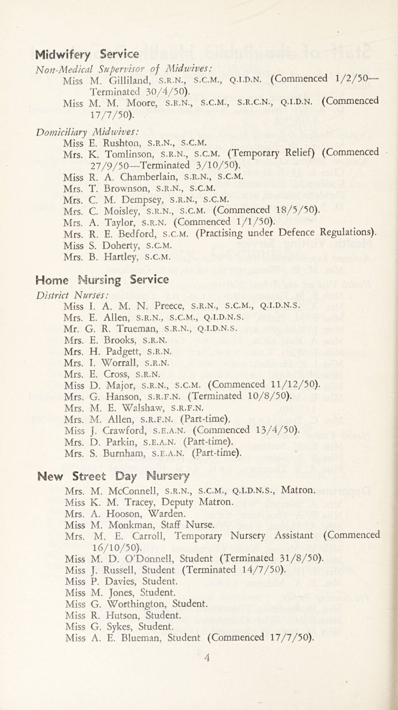 Midwifery Service Non-Medical Supervisor of Mid wives: Miss M. Gilliland, S.R.N., S.C.M., Q.i.d.n. (Commenced 1/2/50— Term in ated 30/4/50). Miss M. M. Moore, s.r.n., s.c.m., S.R.C.N., q.i.d.n. (Commenced 17/7/50). Domiciliary Midivives: Miss E. Rushton, S.R.N., S.C.M. Mrs. K. Tomlinson, s.r.n., s.c.m. (Temporary Relief) (Commenced 27/9/50—Terminated 3/10/50). Miss R. A. Chamberlain, s.r.n., s.c.m. Mrs. T. Brownson, s.r.n., s.c.m. Mrs. C. M. Dempsey, s.r.n., s.c.m. Mrs, C. Moisley, s.r.n., s.c.m. (Commenced 18/5/50). Mrs. A. Taylor, s.r.n. (Commenced 1/1/50). Mrs, R. E. Bedford, s.c.m. (Practising under Defence Regulations). Miss 8. Doherty, s.c.m. Mrs. B. Hartley, s.c.m. Home Nursing Service District Nurses: Miss I. A. M. M. Preece, s.r.n., s.c.m., q.i.d.n.s. Mrs. E. Allen, s.r.n., s.c.m., q.i.d.n.s. Mr. G. R. Trueman, s.r.n., q.i.d.n.s. Mrs, E. Brooks, s.r.n. Mrs. H. Padgett, s.r.n. Mrs. I. Worrall, s.r.n. Mrs. E. Cross, s.r.n. Miss D. Major, s.r.n., s.c.m. (Commenced 11/12/50). Mrs. G. Hanson, s.r.f.n. (Terminated 10/8/50). Mrs. M. E. Walshaw, s.r.f.n. Mrs, M. Allen, s.r.f.n. (Part-time). Miss J. Crawford, s.e.a.n. (Commenced 13/4/50). Mrs, D. Parkin, s.e.a.n. (Part-time). Mrs, S. Burnham, s.e.a.n. (Part-time). Hew Street Day Nursery Mrs, M. McConnell, s.r.n., s.c.m., q.i.d.n.s., Matron. Miss K. M. Tracey, Deputy Matron. Mrs. A. Hooson, Warden. Miss M. Monkman, Staff Nurse. Mrs. M. E. Carroll, Temporary Nursery Assistant (Commenced 16/10/50). Miss M. D. O’Donnell, Student (Terminated 31/8/50). Miss J. Russell, Student (Terminated 14/7/50). Miss P. Davies, Student. Miss M. Jones, Student. Miss G. Worthington, Student. Miss R. Hutson, Student. Miss G. Sykes, Student. Miss A. E. Blueman, Student (Commenced 17/7/50).