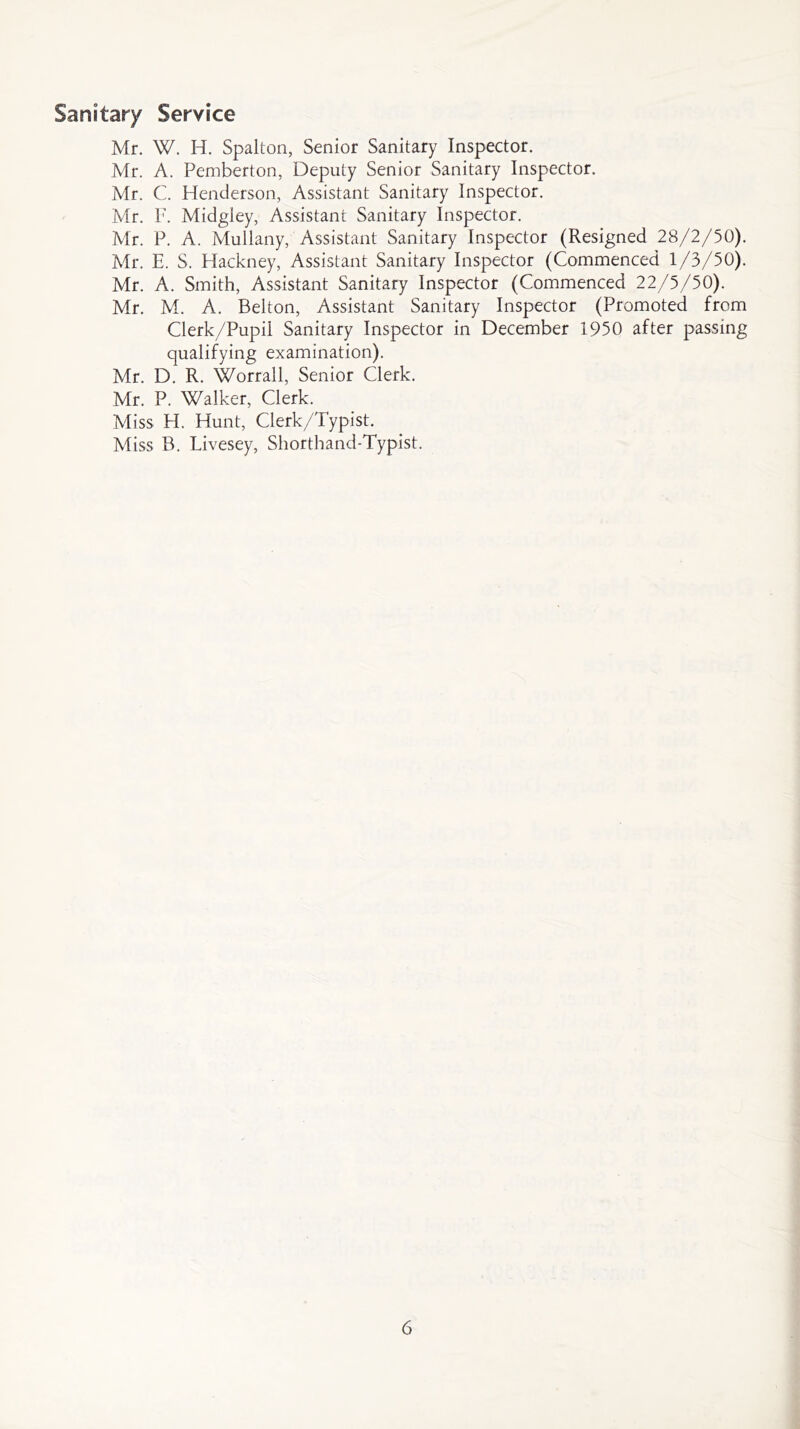 Sanitary Service Mr. W. H. Spalton, Senior Sanitary Inspector. Mr. A. Pemberton, Deputy Senior Sanitary Inspector, Mr. C. Henderson, Assistant Sanitary Inspector. Mr. F. Midgiey, Assistant Sanitary Inspector. Mr. P. A. Mullany, Assistant Sanitary Inspector (Resigned 28/2/50). Mr. E. S. Hackney, Assistant Sanitary Inspector (Commenced 1/3/50). Mr. A. Smith, Assistant Sanitary Inspector (Commenced 22/5/50). Mr. M. A. Belton, Assistant Sanitary Inspector (Promoted from Clerk/Pupil Sanitary Inspector in December 1950 after passing qualifying examination). Mr. D. R. Worrall, Senior Clerk. Mr. P. Walker, Clerk. Miss H. Hunt, Clerk/Typist. Miss B. Livesey, Shorthand-Typist.