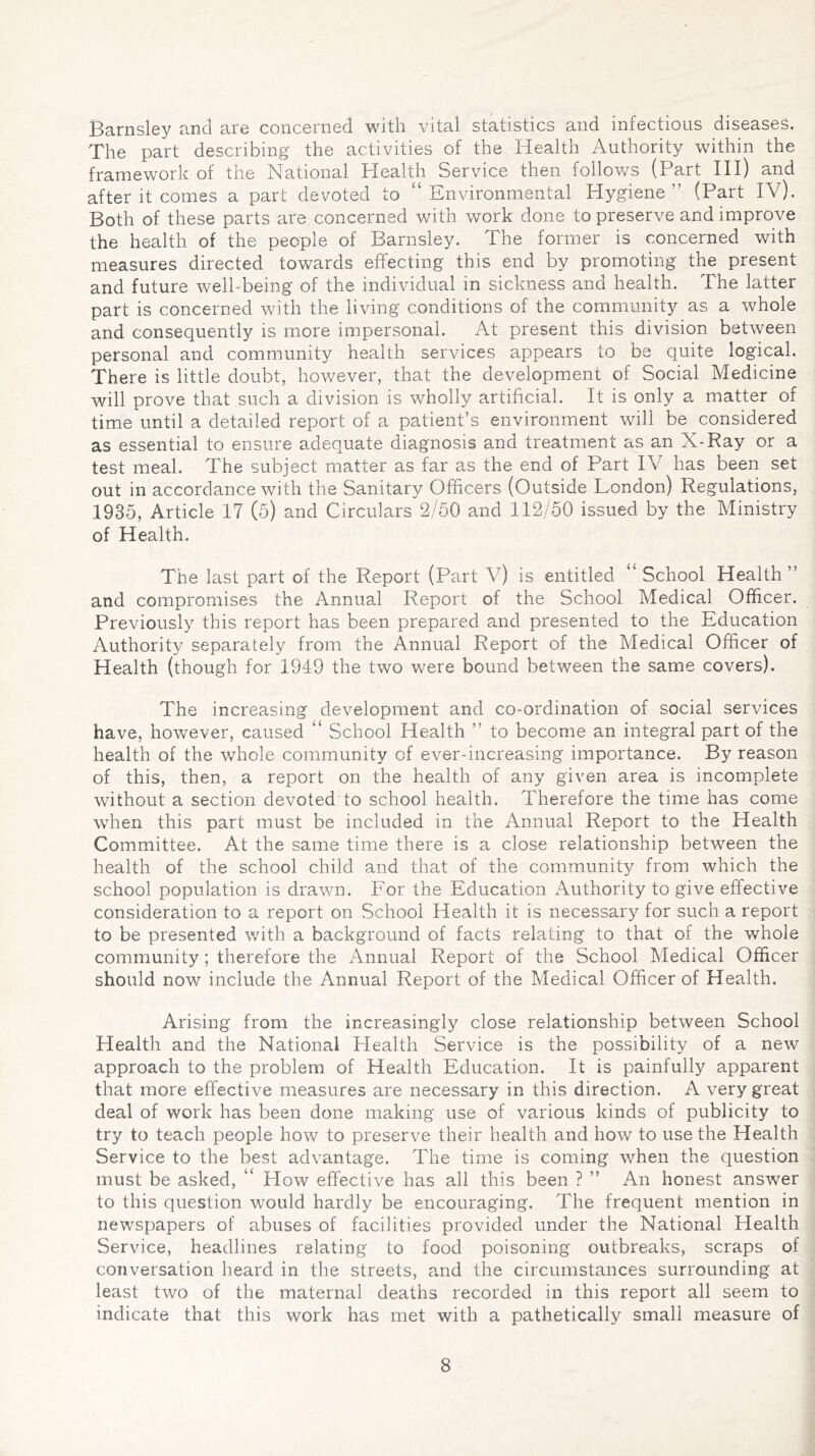 Barnsley and are concerned with vital statistics and infectious diseases. The part describing the activities of the Health Authority within the framework of the National Health Service then follows (Part III) and after it comes a part devoted to “Environmental Plygiene ” (Part IV). Both of these parts are concerned with work done to preserve and improve the health of the people of Barnsley. The former is concerned with measures directed towards effecting this end by promoting the present and future well-being of the individual in sickness and health. The latter part is concerned with the living conditions of the community as a whole and consequently is more impersonal. At present this division between personal and community health services appears to be quite logical. There is little doubt, however, that the development of Social Medicine will prove that such a division is wholly artificial. It is only a matter of time until a detailed report of a patient’s environment will be considered as essential to ensure adequate diagnosis and treatment as an X-Ray or a test meal. The subject matter as far as the end of Part IV has been set out in accordance with the Sanitary Officers (Outside London) Regulations, 1935, Article 17 (5) and Circulars 2/50 and 112/50 issued by the Ministry of Health. The last part of the Report (Part V) is entitled “ School Health” and compromises the Annual Report of the School Medical Officer. Previously this report has been prepared and presented to the Education Authority separately from the Annual Report of the Medical Officer of Health (though for 1949 the two were bound between the same covers). The increasing development and co-ordination of social services have, however, caused “ School Health ” to become an integral part of the health of the whole community of ever-increasing importance. By reason of this, then, a report on the health of any given area is incomplete without a section devoted to school health. Therefore the time has come when this part must be included in the Annual Report to the Health Committee. At the same time there is a close relationship between the health of the school child and that of the community from which the school population is drawn. For the Education Authority to give effective consideration to a report on School Health it is necessary for such a report to be presented with a background of facts relating to that of the whole community; therefore the Annual Report of the School Medical Officer should now include the Annual Report of the Medical Officer of Health. Arising from the increasingly close relationship between School Health and the National Health Service is the possibility of a new approach to the problem of Health Education. It is painfully apparent that more effective measures are necessary in this direction. A very great deal of work has been done making use of various kinds of publicity to try to teach people how to preserve their health and how to use the Health Service to the best advantage. The time is coming when the question must be asked, “ How effective has all this been ? ” An honest answer to this question would hardly be encouraging. The frequent mention in newspapers of abuses of facilities provided under the National Health Service, headlines relating to food poisoning outbreaks, scraps of conversation heard in the streets, and the circumstances surrounding at least two of the maternal deaths recorded in this report all seem to indicate that this work has met with a pathetically small measure of