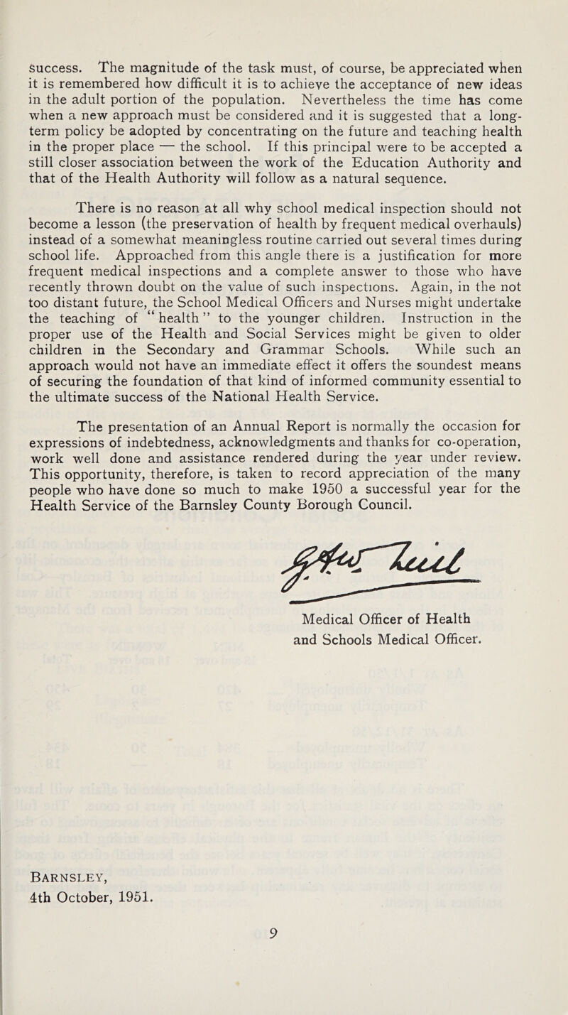 success. The magnitude of the task must, of course, be appreciated when it is remembered how difficult it is to achieve the acceptance of new ideas in the adult portion of the population. Nevertheless the time has come when a new approach must be considered and it is suggested that a long- term policy be adopted by concentrating on the future and teaching health in the proper place — the school. If this principal were to be accepted a still closer association between the work of the Education Authority and that of the Health Authority will follow as a natural sequence. There is no reason at all why school medical inspection should not become a lesson (the preservation of health by frequent medical overhauls) instead of a somewhat meaningless routine carried out several times during school life. Approached from this angle there is a justification for more frequent medical inspections and a complete answer to those who have recently thrown doubt on the value of such inspections. Again, in the not too distant future, the School Medical Officers and Nurses might undertake the teaching of “ health ” to the younger children. Instruction in the proper use of the Health and Social Services might be given to older children in the Secondary and Grammar Schools. While such an approach would not have an immediate effect it offers the soundest means of securing the foundation of that kind of informed community essential to the ultimate success of the National Health Service. The presentation of an Annual Report is normally the occasion for expressions of indebtedness, acknowledgments and thanks for co-operation, work well done and assistance rendered during the year under review. This opportunity, therefore, is taken to record appreciation of the many people who have done so much to make 1950 a successful year for the Health Service of the Barnsley County Borough Council. Medical Officer of Health and Schools Medical Officer. Barnsley, 4th October, 1951.