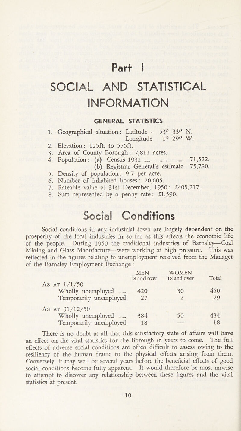 Part I SOCIAL AND STATISTICAL INFORMATION GENERAL STATISTICS 1. Geographical situation: Latitude - 53° 33 N. Longitude 1° 29 W. 2. Elevation: 125ft. to 575ft. 3. Area of County Borough: 7,811 acres. 4. Population : (a) Census 1931 71,522. (b) Registrar General’s estimate 75,780. 5. Density of population: 9.7 per acre. 6. Number of inhabited houses: 20,605. 7. Rateable value at 31st December, 1950: £405,217. 8. Sum represented by a penny rate: £1,590. Social Conditions Social conditions in any industrial town are largely dependent on the prosperity of the local industries in so far as this affects the economic life of the people. During 1950 the traditional industries of Barnsley—Coal Mining and Glass Manufacture—were working at high pressure. This was reflected in the figures relating to unemployment received from the Manager of the Barnsley Employment Exchange: As at 1/1/50 Wholly unemployed Temporarily unemployed As at 31/12/50 Wholly unemployed Temporarily unemployed MEN 18 and over WOMEN 18 and over Total 420 30 450 27 2 29 384 50 434 18 — 18 There is no doubt at all that this satisfactory state of affairs will have an effect on the vital statistics for the Borough in years to come. The full effects of adverse social conditions are often difficult to assess owing to the resiliency of the human frame to the physical effects arising from them. Conversely, it may well be several years before the beneficial effects of good social conditions become fully apparent. It would therefore be most unwise to attempt to discover any relationship between these figures and the vital statistics at present.