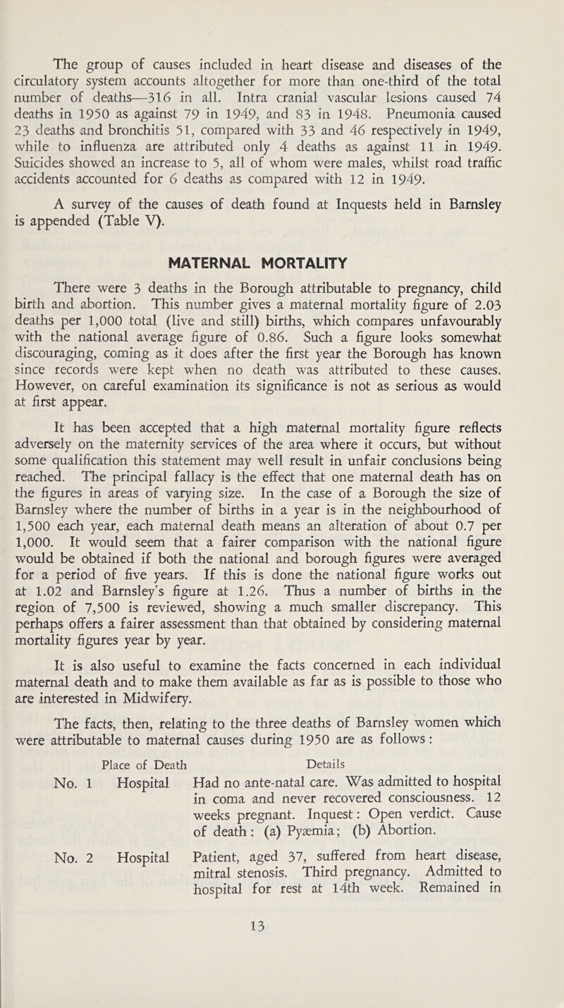 The group of causes included in heart disease and diseases of the circulatory system accounts altogether for more than one-third of the total number of deaths—316 in all. Intra cranial vascular lesions caused 74 deaths in 1950 as against 79 in 1949, and 83 in 1948. Pneumonia caused 23 deaths and bronchitis 51, compared with 33 and 46 respectively in 1949, while to influenza are attributed only 4 deaths as against 11 in 1949. Suicides showed an increase to 5, all of whom were males, whilst road traffic accidents accounted for 6 deaths as compared with 12 in 1949. A survey of the causes of death found at Inquests held in Barnsley is appended (Table V). MATERNAL MORTALITY There were 3 deaths in the Borough attributable to pregnancy, child birth and abortion. This number gives a maternal mortality figure of 2.03 deaths per 1,000 total (live and still) births, which compares unfavourably with the national average figure of 0.86. Such a figure looks somewhat discouraging, coming as it does after the first year the Borough has known since records were kept when no death was attributed to these causes. However, on careful examination its significance is not as serious as would at first appear. It has been accepted that a high maternal mortality figure reflects adversely on the maternity services of the area where it occurs, but without some qualification this statement may well result in unfair conclusions being reached. The principal fallacy is the effect that one maternal death has on the figures in areas of varying size. In the case of a Borough the size of Barnsley where the number of births in a year is in the neighbourhood of 1,500 each year, each maternal death means an alteration of about 0.7 per 1,000. It would seem that a fairer comparison with the national figure would be obtained if both the national and borough figures were averaged for a period of five years. If this is done the national figure works out at 1.02 and Barnsley’s figure at 1.26. Thus a number of births in the region of 7,500 is reviewed, showing a much smaller discrepancy. This perhaps offers a fairer assessment than that obtained by considering maternal mortality figures year by year. It is also useful to examine the facts concerned in each individual maternal death and to make them available as far as is possible to those who are interested in Midwifery. The facts, then, relating to the three deaths of Barnsley women which were attributable to maternal causes during 1950 are as follows: Place of Death Details No. 1 Hospital Had no ante-natal care. Was admitted to hospital in coma and never recovered consciousness. 12 weeks pregnant. Inquest: Open verdict. Cause of death: (a) Pyaemia; (b) Abortion. No. 2 Hospital Patient, aged 37, suffered from heart disease, mitral stenosis. Third pregnancy. Admitted to hospital for rest at 14th week. Remained in