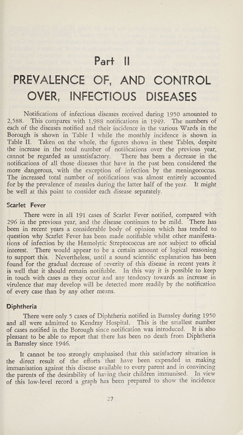 Parf II PREVALENCE OF, AND CONTROL OVER, INFECTIOUS DISEASES Notifications of infectious diseases received during 1950 amounted to 2,588. This compares with 1,988 notifications in 1949. The numbers of each of the diseases notified and their incidence in the various Wards in the Borough is shown in Table I while the monthly incidence is shown in Table II. Taken on the whole, the figures shown in these Tables, despite the increase in the total number of notifications over the previous year, cannot be regarded as unsatisfactory. There has been a decrease in the notifications of all those diseases that have in the past been considered the more dangerous, with the exception of infection by the meningococcus. The increased total number of notifications was almost entirely accounted for by the prevalence of measles during the latter half of the year. It might be well at this point to consider each disease separately. Scarlet Fever There were in all 191 cases of Scarlet Fever notified, compared with 296 in the previous year, and the disease continues to be mild. There has been in recent years a considerable body of opinion which has tended to question why Scarlet Fever has been made notifiable whilst other manifesta- tions of infection by the Haemolytic Streptococcus are not subject to official interest. There would appear to be a certain amount of logical reasoning to support this. Nevertheless, until a sound scientific explanation has been found for the gradual decrease of severity of this disease in recent years it is well that it should remain notifiable. In this way it is possible to keep in touch with cases as they occur and any tendency towards an increase in virulence that may develop will be detected more readily by the notification of every case than by any other means. Diphtheria There were only 5 cases of Diphtheria notified in Barnsley during 1950 and all were admitted to Kendray Hospital. This is the smallest number of cases notified in the Borough since notification was introduced. It is also pleasant to be able to report that there has been no death from Diphtheria in Barnsley since 1946. It cannot be too strongly emphasised that this satisfactory situation is the direct result of the efforts that have been expended in making immunisation against this disease available to every parent and in convincing the parents of the desirability of having their children immunised. In view of this low-level record a graph has been prepared to show the incidence