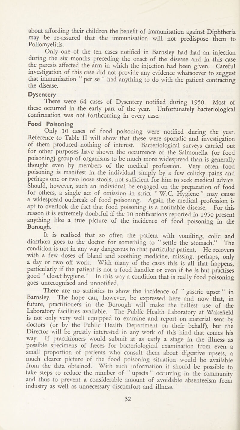 about affording their children the benefit of immunisation against Diphtheria may be re-assured that the immunisation will not predispose them to Poliomyelitis. Only one of the ten cases notified in Barnsley had had an injection during the six months preceding the onset of the disease and in this case the paresis affected the arm in which the injection had been given. Careful investigation of this case did not provide any evidence whatsoever to suggest that immunisation  per se ’ had anything to do with the patient contracting the disease. Dysentery There were 64 cases of Dysentery notified during 1950. Most of these occurred in the early part of the year. Unfortunately bacteriological confirmation was not forthcoming in every case. Food Poisoning Only 10 cases of food poisoning were notified during the year. Reference to Table II will show that these were sporadic and investigation of them produced nothing of interest. Bacteriological surveys carried out for other purposes have shown the occurrence of the Salmonella (or food poisoning) group of organisms to be much more widespread than is generally thought even by members of the medical profession. Very often food poisoning is manifest in the individual simply by a few colicky pains and perhaps one or two loose stools, not sufficient for him to seek medical advice. Should, however, such an individual be engaged on the preparation of food for others, a single act of omission in strict  W.C. Hygiene ” may cause a widespread outbreak of food poisoning. Again the medical profession is apt to overlook the fact that food poisoning is a notifiable disease. For this reason it is extremely doubtful if the 10 notifications reported in 1950 present anything like a true picture of the incidence of food poisoning in the Borough. It is realised that so often the patient with vomiting, colic and diarrhoea goes to the doctor for something to  settle the stomach.” The condition is not in any way dangerous to that particular patient. He recovers with a few doses of bland and soothing medicine, missing, perhaps, only a day or two off work. With many of the cases this is all that happens, particularly if the patient is not a food handler or even if he is but practises good  closet hygiene.” In this way a condition that is really food poisoning goes unrecognised and unnotified. There are no statistics to show the incidence of  gastric upset ” in Barnsley. The hope can, however, be expressed here and now that, in future, practitioners in the Borough will make the fullest use of the Laboratory facilities available. The Public Health Laboratory at Wakefield is not only very well equipped to examine and report on material sent by doctors (or by the Public Health Department on their behalf), but the Director will be greatly interested in any work of this kind that comes his way. If practitioners would submit at as early a stage in the illness as possible specimens of fasces for bacteriological examination from even a small proportion of patients who consult them about digestive upsets, a much clearer picture of the food poisoning situation would be available from the data obtained. With such information it should be possible to take steps to reduce the number of  upsets ” occurring in the community and thus to prevent a considerable amount of avoidable absenteeism from industry as well as unnecessary discomfort and illness.