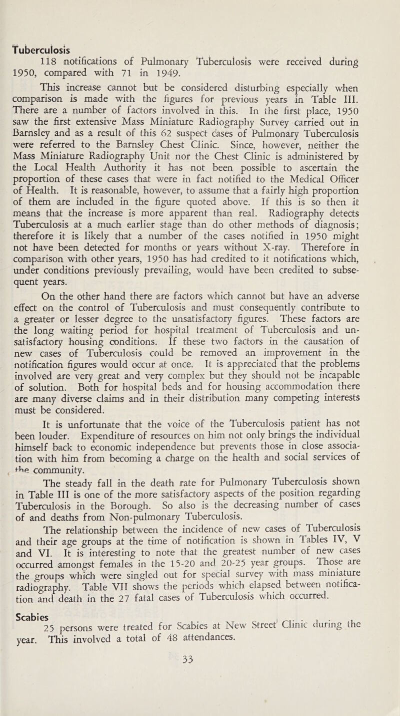 Tuberculosis 118 notifications of Pulmonary Tuberculosis were received during 1950, compared with 71 in 1949- This increase cannot but be considered disturbing especially when comparison is made with the figures for previous years in Table III. There are a number of factors involved in this. In the first place, 1950 saw the first extensive Mass Miniature Radiography Survey carried out in Barnsley and as a result of this 62 suspect cases of Pulmonary Tuberculosis were referred to the Barnsley Chest Clinic. Since, however, neither the Mass Miniature Radiography Unit nor the Chest Clinic is administered by the Local Health Authority it has not been possible to ascertain the proportion of these cases that were in fact notified to the Medical Officer of Health. It is reasonable, however, to assume that a fairly high proportion of them are included in the figure quoted above. If this is so then it means that the increase is more apparent than real. Radiography detects Tuberculosis at a much earlier stage than do other methods of diagnosis ; therefore it is likely that a number of the cases notified in 1950 might not have been detected for months or years without X-ray. Therefore in comparison with other years, 1950 has had credited to it notifications which, under conditions previously prevailing, would have been credited to subse- quent years. On the other hand there are factors which cannot but have an adverse effect on the control of Tuberculosis and must consequently contribute to a greater or lesser degree to the unsatisfactory figures. These factors are the long waiting period for hospital treatment of Tuberculosis and un- satisfactory housing conditions. If these two factors in the causation of new cases of Tuberculosis could be removed an improvement in the notification figures would occur at once. It is appreciated that the problems involved are very great and very complex but they should not be incapable of solution. Both for hospital beds and for housing accommodation there are many diverse claims and in their distribution many competing interests must be considered. It is unfortunate that the voice of the Tuberculosis patient has not been louder. Expenditure of resources on him not only brings the individual himself back to economic independence but prevents those in close associa- tion with him from becoming a charge on the health and social services of ( community. The steady fall in the death rate for Pulmonary Tuberculosis shown in Table III is one of the more satisfactory aspects of the position regarding Tuberculosis in the Borough. So also is the decreasing number of cases of and deaths from Non-pulmonary Tuberculosis. The relationship between the incidence of new cases of Tuberculosis and their age groups at the time of notification is shown in Tables IV, V and VI. It is interesting to note that the greatest number of new cases occurred amongst females in the 15-20 and 20-25 year groups. Those are the groups which were singled out for special survey with mass miniature radiography. Table VII shows the periods which elapsed between notifica- tion and death in the 27 fatal cases of Tuberculosis which occurred. Scabies ^ . . . 25 persons were treated for Scabies at Mew Street Clinic during ihe year. This involved a total of 48 attendances.