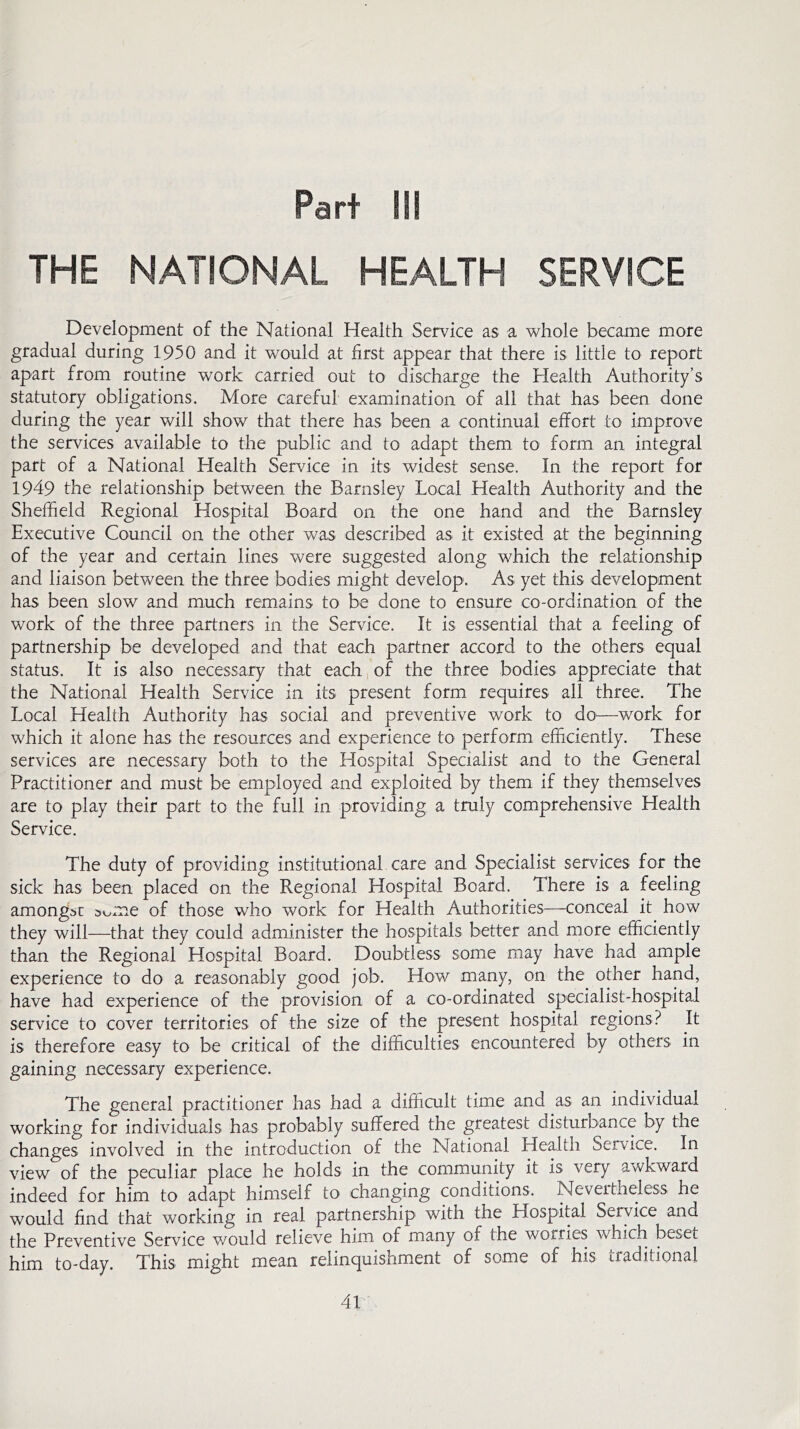 Part III THE NATIONAL HEALTH SERVICE Development of the National Health Service as a whole became more gradual during 1950 and it would at first appear that there is little to report apart from routine work carried out to discharge the Health Authority’s statutory obligations. More careful examination of all that has been done during the year will show that there has been a continual effort to improve the services available to the public and to adapt them to form an integral part of a National Health Service in its widest sense. In the report for 1949 the relationship between the Barnsley Local Health Authority and the Sheffield Regional Hospital Board on the one hand and the Barnsley Executive Council on the other was described as it existed at the beginning of the year and certain lines were suggested along which the relationship and liaison between the three bodies might develop. As yet this development has been slow and much remains to be done to ensure co-ordination of the work of the three partners in the Service. It is essential that a feeling of partnership be developed and that each partner accord to the others equal status. It is also necessary that each of the three bodies appreciate that the National Health Service in its present form requires all three. The Local Health Authority has social and preventive work to do—work for which it alone has the resources and experience to perform efficiently. These services are necessary both to the Hospital Specialist and to the General Practitioner and must be employed and exploited by them if they themselves are to play their part to the full in providing a truly comprehensive Health Service. The duty of providing institutional care and Specialist services for the sick has been placed on the Regional Hospital Board. There is a feeling amongst s^me of those who work for Health Authorities—conceal it how they will-—that they could administer the hospitals better and. more efficiently than the Regional Hospital Board. Doubtless some may have had ample experience to do a reasonably good job. How many, on the other hand, have had experience of the provision of a co-ordinated specialist-hospital service to cover territories of the size of the present hospital regions? It is therefore easy to be critical of the difficulties encountered by others in gaining necessary experience. The general practitioner has had a difficult time and as an individual working for individuals has probably suffered the greatest disturbance by the changes involved in the introduction of the National Health Service. In view of the peculiar place he holds in the community it is very awkward indeed for him to adapt himself to changing conditions. Nevertheless he would find that working in real partnership with the Hospital Service and the Preventive Service v/ould relieve him of many of the worries which beset him to-day. This might mean relinquishment of some of his traditional