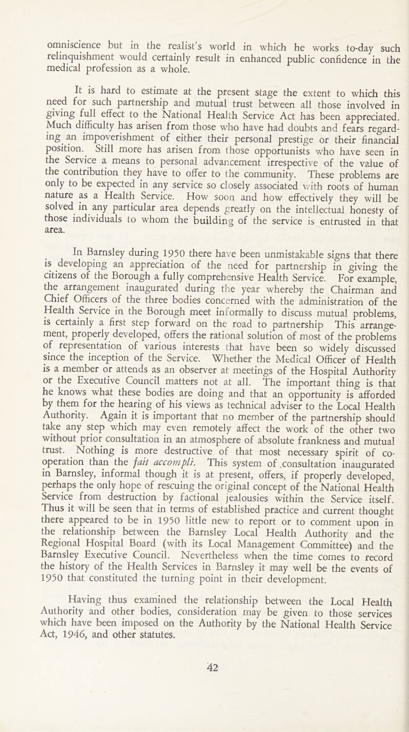 omniscience but in the realist s world in which he works to-day such relinquishment would certainly result in enhanced public confidence in the medical profession as a whole. It is hard to estimate at the present stage the extent to which this need for such partnership and mutual trust between all those involved in giving full effect to the National Health Service Act has been appreciated. Much difficulty has arisen from those who have had doubts and fears regard- ing. an impoverishment of either their personal prestige or their financial position.. Still more has arisen from those opportunists who have seen in the Service a means to personal advancement irrespective of the value of the contribution they, have to offer to the community. These problems are only to be expected in any service so closely associated with roots of human nature as a Health Service. How soon and how effectively they will be solved in any particular area depends greatly on the intellectual honesty of those individuals to whom the building of the service is entrusted in that area. In Barnsley during 1950 there have been unmistakable signs that there is developing an appreciation of the need for partnership in giving the citizens of the Borough a fully comprehensive Health Service. For example, the. arrangement inaugurated during the year whereby the Chairman and Chief Officers of the three bodies concerned with the administration of the Health Service in the Borough meet informally to discuss mutual problems, is certainly a first step forward on the road to partnership This arrange- ment, properly developed, offers the rational solution of most of the problems of representation of various interests that have been so widely discussed since the inception of the Service. Whether the Medical Officer of Health is a member or attends as an observer at meetings of the Hospital Authority or the Executive Council matters not at all. The important thing is that he knows what these bodies are doing and that an opportunity is afforded by them for the hearing of his views as technical adviser to the Local Health Authority. Again it is important that no member of the partnership should take any step which may even remotely affect the work of the other two without prior consultation in an atmosphere of absolute frankness and mutual trust. Nothing is more destructive of that most necessary spirit of co- operation than the fait accompli. This system of .consultation inaugurated in Barnsley, informal though it is at present, offers, if properly developed, perhaps the only hope of rescuing the original concept of the National Health Service from destruction by factional jealousies within the Service itself. Thus it will be seen that in terms of established practice and current thought there appeared to be in 1950 little new to report or to comment upon in the relationship between the Barnsley Local Health Authority and the Regional Hospital Board (with its Local Management Committee) and the Barnsley Executive Council. Nevertheless when the time comes to record the history of the Health Services in Barnsley it may well be the events of 1950 that constituted the turning point in their development. Having thus examined the relationship between the Local Health Authority and other bodies, consideration may be given to those services which have been imposed on the Authority by the National Health Service Act, 1946, and other statutes.