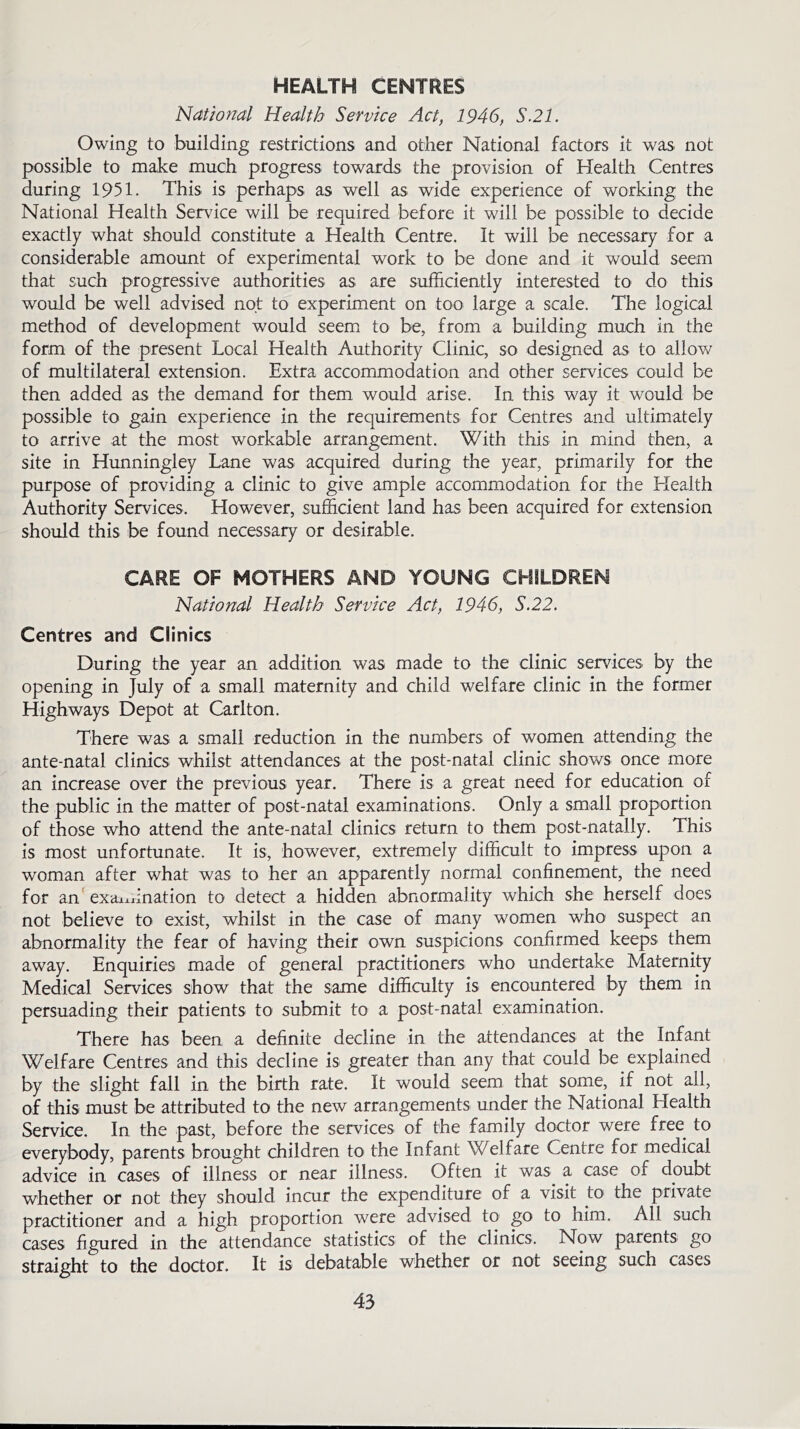 HEALTH CENTRES National Health Service Act, 1946, S.21. Owing to building restrictions and other National factors it was not possible to make much progress towards the provision of Health Centres during 1951. This is perhaps as well as wide experience of working the National Health Service will be required before it will be possible to decide exactly what should constitute a Health Centre. It will be necessary for a considerable amount of experimental work to be done and it would seem that such progressive authorities as are sufficiently interested to do this would be well advised not to experiment on too large a scale. The logical method of development would seem to be, from a building much in the form of the present Local Health Authority Clinic, so designed as to allow of multilateral extension. Extra accommodation and other services could be then added as the demand for them would arise. In this way it would be possible to gain experience in the requirements for Centres and ultimately to arrive at the most workable arrangement. With this in mind then, a site in Hunningley Lane was acquired during the year, primarily for the purpose of providing a clinic to give ample accommodation for the Health Authority Services. However, sufficient land has been acquired for extension should this be found necessary or desirable. CARE OF MOTHERS AND YOUNG CHILDREN National Health Service Act, 1946, S.22. Centres and Clinics During the year an addition was made to the clinic services by the opening in July of a small maternity and child welfare clinic in the former Highways Depot at Carlton. There was a small reduction in the numbers of women attending the ante-natal clinics whilst attendances at the post-natal clinic shows once more an increase over the previous year. There is a great need for education of the public in the matter of post-natal examinations. Only a small proportion of those who attend the ante-natal clinics return to them post-natally. This is most unfortunate. It is, however, extremely difficult to impress upon a woman after what was to her an apparently normal confinement, the need for an examination to detect a hidden abnormality which she herself does not believe to exist, whilst in the case of many women who suspect an abnormality the fear of having their own suspicions confirmed keeps them away. Enquiries made of general practitioners who undertake Maternity Medical Services show that the same difficulty is encountered by them in persuading their patients to submit to a post-natal examination. There has been a definite decline in the attendances at the Infant Welfare Centres and this decline is greater than any that could be explained by the slight fall in the birth rate. It would seem that some, if not all, of this must be attributed to the new arrangements under the National Health Service. In the past, before the services of the family doctor were free to everybody, parents brought children to the Infant Welfare Centre for medical advice in cases of illness or near illness. Often it was a case of doubt whether or not they should incur the expenditure of a visit to the private practitioner and a high proportion were advised to go to him. All such cases figured in the attendance statistics of the clinics. Now parents go straight to the doctor. It is debatable whether or not seeing such cases
