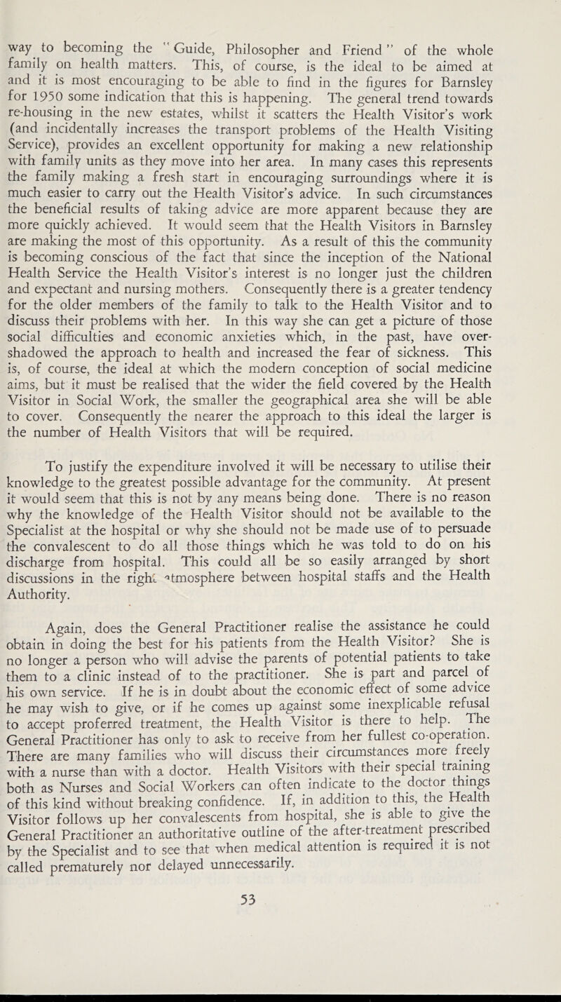 way to becoming the Guide, Philosopher and Friend ” of the whole family on health matters. This, of course, is the ideal to be aimed at and it is most encouraging to be able to find in the figures for Barnsley for 1950 some indication that this is happening. The general trend towards re-housing in the new estates, whilst it scatters the Health Visitor’s work (and incidentally increases the transport problems of the Health Visiting Service), provides an excellent opportunity for making a new relationship with family units as they move into her area. In many cases this represents the family making a fresh start in encouraging surroundings where it is much easier to carry out the Health Visitor’s advice. In such circumstances the beneficial results of taking advice are more apparent because they are more quickly achieved. It would seem that the Health Visitors in Barnsley are making the most of this opportunity. As a result of this the community is becoming conscious of the fact that since the inception of the National Health Service the Health Visitor’s interest is no longer just the children and expectant and nursing mothers. Consequently there is a greater tendency for the older members of the family to talk to the Health Visitor and to discuss their problems with her. In this way she can get a picture of those social difficulties and economic anxieties which, in the past, have over- shadowed the approach to health and increased the fear of sickness. This is, of course, the ideal at which the modern conception of social medicine aims, but it must be realised that the wider the field covered by the Health Visitor in Social Work, the smaller the geographical area she will be able to cover. Consequently the nearer the approach to this ideal the larger is the number of Health Visitors that will be required. To justify the expenditure involved it will be necessary to utilise their knowledge to the greatest possible advantage for the community. At present it would seem that this is not by any means being done. There is no reason why the knowledge of the Health Visitor should not be available to the Specialist at the hospital or why she should not be made use of to persuade the convalescent to do all those things which he was told to do on his discharge from hospital. This could all be so easily arranged by short discussions in the right Atmosphere between hospital staffs and the Health Authority. Again, does the General Practitioner realise the assistance he could obtain in doing the best for his patients from the Health Visitor? She is no longer a person who will advise the parents of potential patients to take them to a clinic instead of to the practitioner. She is part and parcel of his own service. If he is in doubt about the economic effect of some advice he may wish to give, or if he comes up against some inexplicable refusal to accept proferred treatment, the Health Visitor is there to help. The General Practitioner has only to ask to receive from her fullest co-operation. There are many families who will discuss their circumstances more freely with a nurse than with a doctor. Health Visitors with their special training both as Nurses and Social Workers can of ten indicate to the doctor things of this kind without breaking confidence. If, in addition to this, the Health Visitor follows up her convalescents from hospital, she is able to give the General Practitioner an authoritative outline of the after-treatment prescribed by the Specialist and to see that when medical attention is required it is not called prematurely nor delayed unnecessarily.