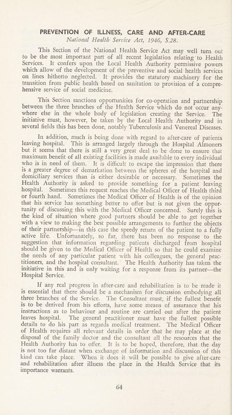 PREVENTION OF SLLNESS, CARE AND AFTER-CARE National Health Service Act, 1946, S.28. This Section of the National Health Service Act may well turn out to be the most important part of all recent legislation relating ’ to Health Services. It confers upon the Local Health Authority permissive powers which allow of the development of the preventive and social health services on lines hitherto neglected. It provides the statutory machinery for the transition from public health based on sanitation to provision of a compre- hensive service of social medicine. This Section sanctions opportunities for co-operation and partnership between the three branches of the Health Service which do not occur any- where else in the whole body of legislation creating the Service. The initiative must, however, be taken by the Local Health Authority and in several fields this has been done, notably Tuberculosis and Venereal Diseases. In addition, much is being done with regard to after-care of patients leaving hospital. This is arranged largely through the Hospital Almoners but it seems that there is still a very great deal to be done to ensure that maximum benefit of all existing facilities is made available to every individual who is in need of them. It is difficult to escape the impression that there is a greater degree of demarkation between the spheres of the hospital and domiciliary services than is either desirable or necessary. Sometimes the Health Authority is asked to provide something for a patient leaving hospital. Sometimes this request reaches the Medical Officer of Health third or fourth hand. Sometimes the Medical Officer of Health is of the opinion that his service has something better to offer but is not given the oppor- tunity of discussing this with the Medical Officer concerned. Surely this is the kind of situation where good partners should be able to get together with a view to making the best possible arrangements to further the objects of their partnership—in this case the speedy return of the patient to a fully active life. Unfortunately, so far, there has been no response to the suggestion that information regarding patients discharged from hospital should be given to the Medical Officer of Health so that he could examine the needs of any particular patient with his colleagues, the general prac- titioners, and the hospital consultant. The Health Authority has taken the initiative in this and is only waiting for a response from its partner—the Hospital Service. If any real progress in after-care and rehabilitation is to be made it is essential that there should be a mechanism for discussion embodying all three branches of the Service. The Consultant must, if the fullest benefit is to be derived from his efforts, have some means of assurance that his instructions as to behaviour and routine are carried out after the patient leaves hospital. The general practitioner must have the fullest possible details to do his part as regards medical treatment. The Medical Officer of Health requires all relevant details in order that he may place at the disposal of the family doctor and the consultant all the resources that the Health Authority has to offer. It is to be hoped, therefore, that the day is not too far distant when exchange of information and discussion of this kind can take place. When it does it will be possible to give after-care and rehabilitation after illness the place in the Health Service that its importance warrants.