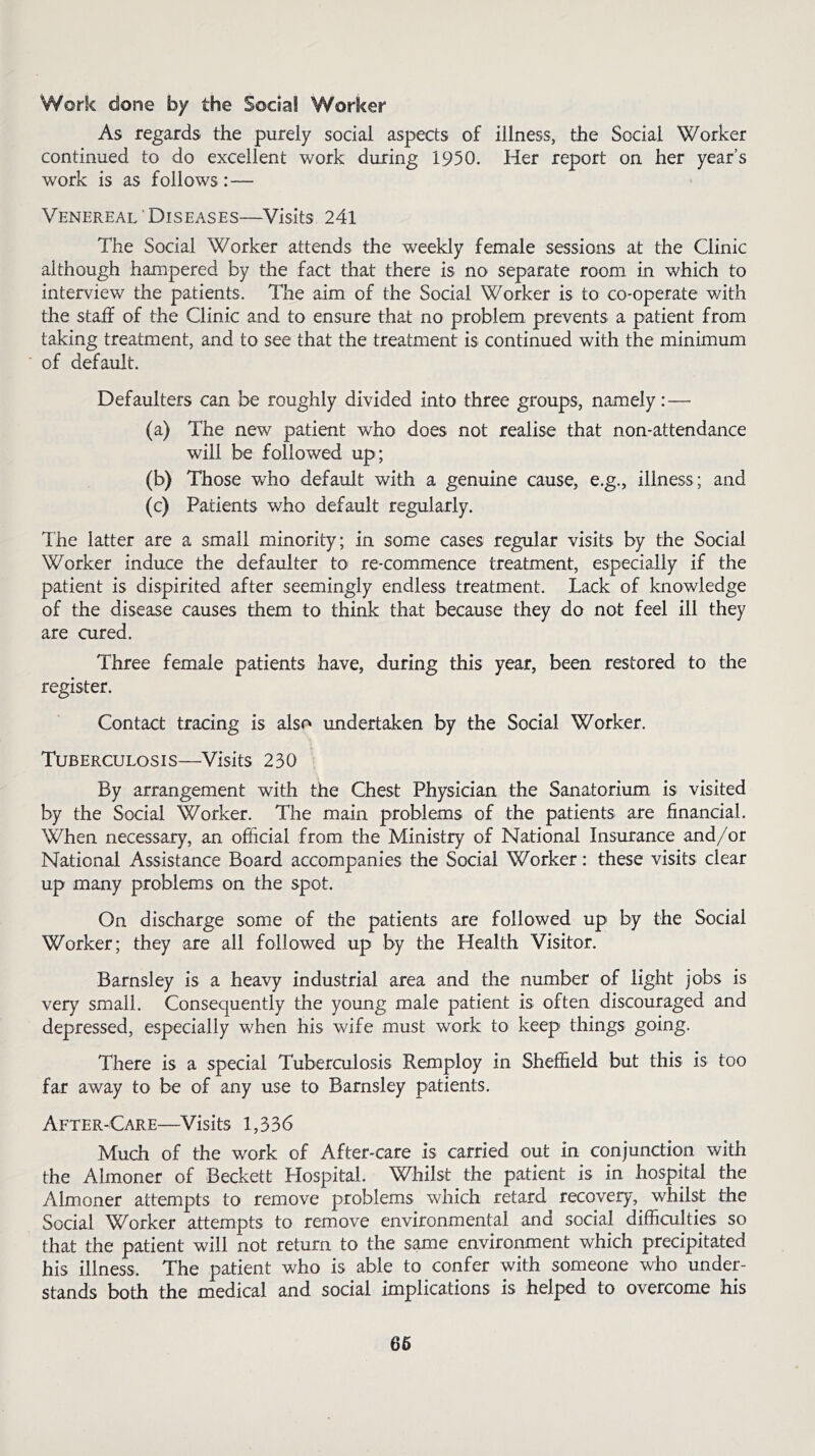 Work done by the Social Worker As regards the purely social aspects of illness, the Social Worker continued to do excellent work during 1950. Her report on her year’s work is as follows:— Venereal Diseases—Visits 241 The Social Worker attends the weekly female sessions at the Clinic although hampered by the fact that there is no separate room in which to interview the patients. The aim of the Social Worker is to co-operate with the staff of the Clinic and to ensure that no problem prevents a patient from taking treatment, and to see that the treatment is continued with the minimum of default. Defaulters can be roughly divided into three groups, namely:— (a) The new patient who does not realise that non-attendance will be followed up; (b) Those who default with a genuine cause, e.g., illness; and (c) Patients who default regularly. The latter are a small minority; in some cases regular visits by the Social Worker induce the defaulter to re-commence treatment, especially if the patient is dispirited after seemingly endless treatment. Lack of knowledge of the disease causes them to think that because they do not feel ill they are cured. Three female patients have, during this year, been restored to the register. Contact tracing is also undertaken by the Social Worker. Tuberculosis—Visits 230 By arrangement with the Chest Physician the Sanatorium is visited by the Social Worker. The main problems of the patients are financial. When necessary, an official from the Ministry of National Insurance and/or National Assistance Board accompanies the Social Worker: these visits clear up many problems on the spot. On discharge some of the patients are followed up by the Social Worker; they are all followed up by the Health Visitor. Barnsley is a heavy industrial area and the number of light jobs is very small. Consequently the young male patient is often discouraged and depressed, especially when his wife must work to keep things going. There is a special Tuberculosis Remploy in Sheffield but this is too far away to be of any use to Barnsley patients. After-Care—Visits 1,336 Much of the work of After-care is carried out in conjunction with the Almoner of Beckett Plospital. Whilst the patient is in hospital the Almoner attempts to remove problems which retard recovery, whilst the Social Worker attempts to remove environmental and social difficulties so that the patient will not return to the same environment which precipitated his illness. The patient who is able to confer with someone who under- stands both the medical and social implications is helped to overcome his