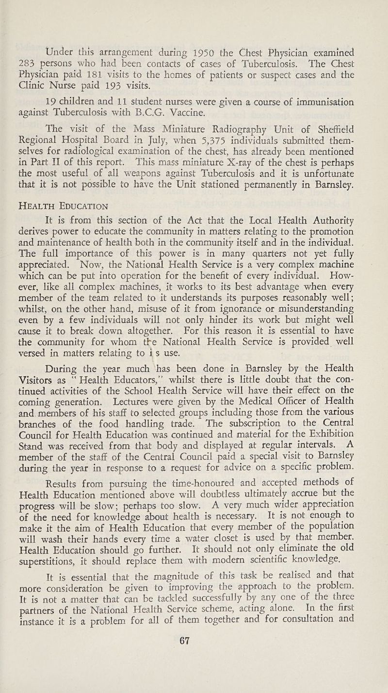 Under this arrangement during 1950 the Chest Physician examined 283 persons who had been contacts of cases of Tuberculosis. The Chest Physician paid 181 visits to the homes of patients or suspect cases and the Clinic Nurse paid 193 visits. 19 children and 11 student nurses were given a course of immunisation against Tuberculosis with B.C.G. Vaccine. The visit of the Mass Miniature Radiography Unit of Sheffield Regional Hospital Board in July, when 5,375 individuals submitted them- selves for radiological examination of the chest, has already been mentioned in Part II of this report. This mass miniature X-ray of the chest is perhaps the most useful of all weapons against Tuberculosis and it is unfortunate that it is not possible to have the Unit stationed permanently in Barnsley. Health Education It is from this section of the Act that the Local Health Authority derives power to educate the community in matters relating to the promotion and maintenance of health both in the community itself and in the individual. The full importance of this power is in many quarters not yet fully appreciated. Now, the National Health Service is a very complex machine which can be put into operation for the benefit of every individual. How- ever, like all complex machines, it works to its best advantage when every member of the team related to it understands its purposes reasonably well; whilst, on the other hand, misuse of it from ignorance or misunderstanding even by a few individuals will not only hinder its work but might well cause it to break down altogether. For this reason it is essential to have the community for whom the National Health Service is provided well versed in matters relating to i s use. During the year much has been done in Barnsley by the Health Visitors as  Health Educators, whilst there is little doubt that the con- tinued activities of the School Health Sendee will have their effect on the coming generation. Lectures were given by the Medical Officer of Health and members of his staff to selected groups including those from the various branches of the food handling trade. The subscription to the Central Council for Health Education was continued and material for the Exhibition Stand was received from that body and displayed at regular intervals. A member of the staff of the Central Council paid a special visit to Barnsley during the year in response to a request for advice on a specific problem. Results from pursuing the time-honoured and accepted methods of Elealth Education mentioned above will doubtless ultimately accrue but the progress will be slow; perhaps too slow. A very much wider appreciation of the need for knowledge about health is necessary. It is not enough to make it the aim of Health Education that every member of the population will wash their hands every time a water closet is used by that member. Health Education should go further. It should not only eliminate the old superstitions, it should replace them with modern scientific knowledge. It is essential that the magnitude of this task be realised and that more consideration be given to improving the approach to the problem. It is not a matter that can be tackled successfully by any one ol the three partners of the National Health Service scheme, acting alone. In the first instance it is a problem for all of them together and for consultation and
