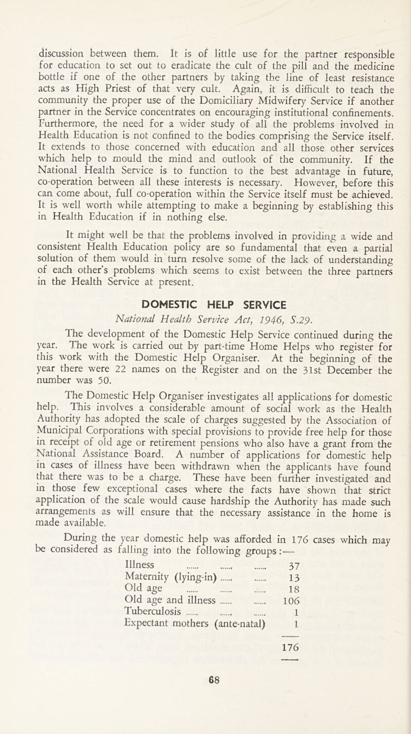 discussion between them. It is of little use for the partner responsible for education to set out to eradicate the cult of the pill and the medicine bottle if one of the other partners by taking the line of least resistance acts as High Priest of that very cult. Again, it is difficult to teach the community the proper use of the Domiciliary Midwifery Service if another partner in the Service concentrates on encouraging institutional confinements. Furthermore, the need for a wider study of all the problems involved in Health Education is not confined to the bodies comprising the Service itself. It extends to those concerned with education and all those other services which help to mould the mind and outlook of the community. If the National Health Sendee is to function to the best advantage in future, co-operation between all these interests is necessary. However, before this can come about, full co-operation within the Service itself must be achieved. It is well worth while attempting to make a beginning by establishing this in Health Education if in nothing else. It might well be that the problems involved in providing a wide and consistent Health Education policy are so fundamental that even a partial solution of them would in turn resolve some of the lack of understanding of each other’s problems which seems to exist between the three partners in the Health Service at present. DOMESTIC HELP SERVICE National Health Service Act, 1946, S.29. The development of the Domestic Help Service continued during the year. The work is carried out by part-time Home Helps who register for this work with the Domestic Help Organiser. At the beginning of the year there were 22 names on the Register and on the 31st December the number was 50. The Domestic Help Organiser investigates all applications for domestic help. This involves a considerable amount of social work as the Health Authority has adopted the scale of charges suggested by the Association of Municipal Corporations with special provisions to provide free help for those in receipt of old age or retirement pensions who also have a grant from the National Assistance Board. A number of applications for domestic help in cases of illness have been withdrawn when the applicants have found that there was to be a charge. These have been further investigated and in those few exceptional cases where the facts have shown that strict application of the scale would cause hardship the Authority has made such arrangements as will ensure that the necessary assistance in the home is made available. During the year domestic help was afforded in 176 cases which may be considered as falling into the following groups:-— Illness 37 Maternity (lying-in) 13 Old age 18 Old age and illness 106 Tuberculosis 1 Expectant mothers (ante-natal) 1 176