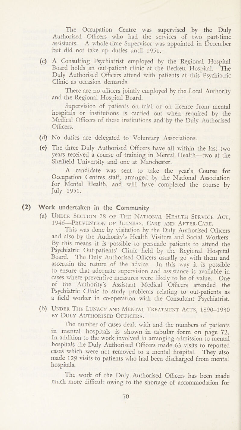 The Occupation Centre was supervised by the Duly Authorised Officers who had the sendees of two part-time assistants. A whole-time Supervisor was appointed in December but did not take up duties until 1951. (c) A Consulting Psychiatrist employed by the Regional Hospital Board holds an out-patient clinic at the Beckett Hospital. The Duly Authorised Officers attend with patients at this Psychiatric Clinic as occasion demands. There are no officers jointly employed by the Local Authority and the Regional Hospital Board. Supervision of patients on trial or on licence from mental hospitals or institutions is carried out when required by the Medical Officers of these institutions and by the Duly Authorised Officers. (d) No duties are delegated to Voluntary Associations. (e) The three Duly Authorised Officers have all within the last two years received a course of training in Mental Health—two at the Sheffield University and one at Manchester. A candidate was sent to take the year’s Course for Occupation Centres staff, arranged by the National Association for Mental Health, and wall have completed the course by July 1951. (2) Work undertaken in the Community (a) Under Section 28 of The National Health Service Act, 1946—Prevention of Illness, Care and After-Care. This was done by visitation by the Duly Authorised Officers and also by the Authority’s Health Visitors and Social Workers. By this means it is possible to persuade patients to attend the Psychiatric Out-patients’ Clinic held by the Regional Hospital Board. The Duly Authorised Officers usually go with them and ascertain the nature of the advice. In this wray it is possible to ensure that adequate supervision and assistance is available in cases where preventive measures were likely to be of value. One of the Authority’s Assistant Medical Officers attended the Psychiatric Clinic to study problems relating to out-patients as a field worker in co-operation with the Consultant Psychiatrist. (b) Under The Lunacy and Mental Treatment Acts, 1890-1930 by Duly Authorised Officers. The number of cases dealt with and the numbers of patients in mental hospitals is shown in tabular form on page 72. In addition to the work involved in arranging admission to mental hospitals the Duly Authorised Officers made 63 visits to reported cases which were not removed to a mental hospital. They also made 129 visits to patients who had been discharged from mental hospitals. The work of the Duly Authorised Officers has been made much more difficult owing to the shortage of accommodation for