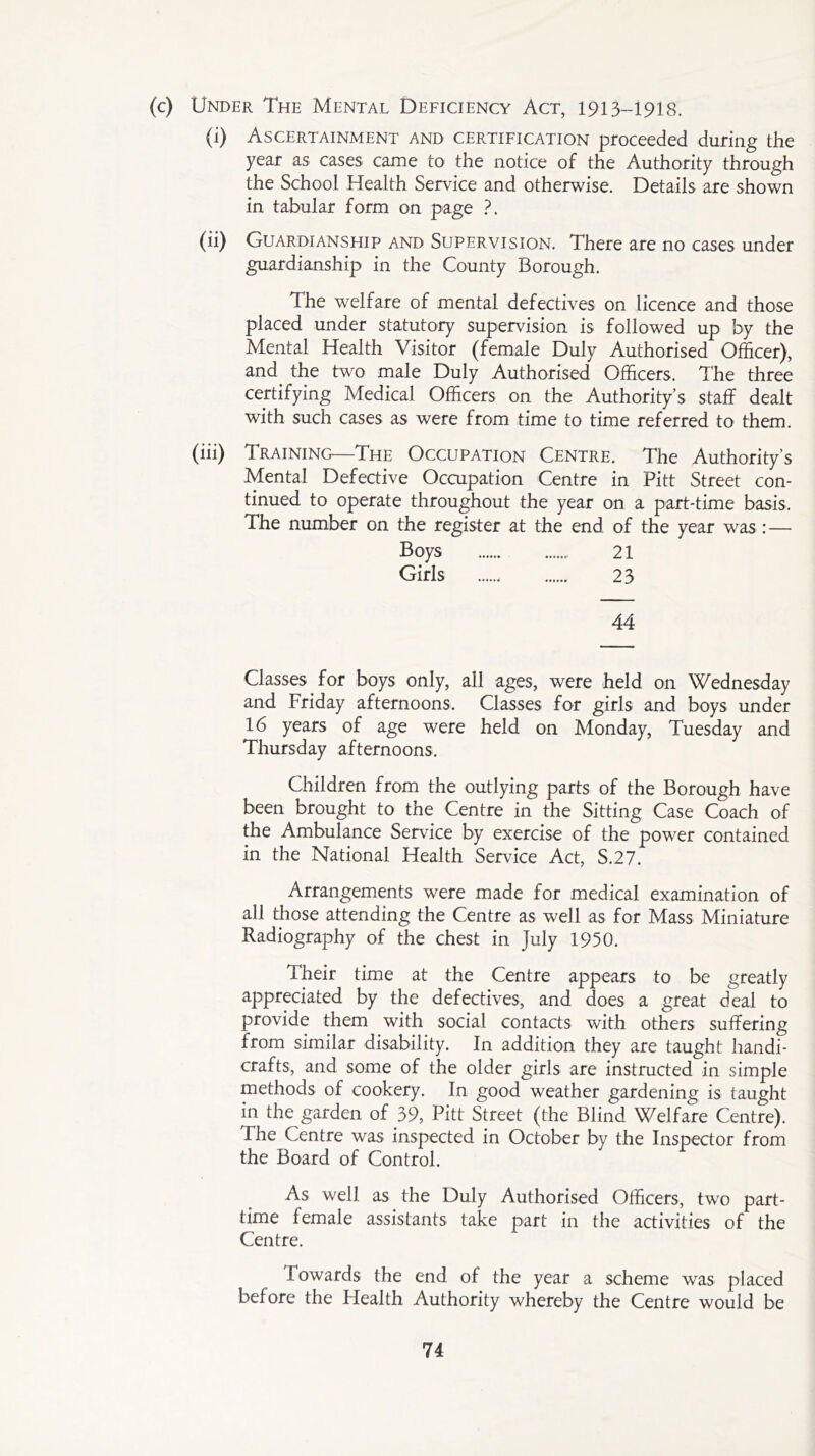 (0 Under The Mental Deficiency Act, 1913-1918. (i) Ascertainment and certification proceeded during the year as cases came to the notice of the Authority through the School Health Service and otherwise. Details are shown in tabular form on page ?. (ii) Guardianship and Supervision. There are no cases under guardianship in the County Borough. The welfare of mental defectives on licence and those placed under statutory supervision is followed up by the Mental Health Visitor (female Duly Authorised Officer), and. the two male Duly Authorised Officers. The three certifying Medical Officers on the Authority’s staff dealt with such cases as were from time to time referred to them. (hi) Training—The Occupation Centre, The Authority s Mental Defective Occupation Centre in Pitt Street con- tinued to operate throughout the year on a part-time basis. The number on the register at the end of the year was :— Boys 21 Girls 23 44 Classes for boys only, all ages, were held on Wednesday and Friday afternoons. Classes for girls and boys under 16 years of age were held on Monday, Tuesday and Thursday afternoons. Children from the outlying parts of the Borough have been brought to the Centre in the Sitting Case Coach of the Ambulance Service by exercise of the power contained in the National Health Service Act, S.27. Arrangements were made for medical examination of all those attending the Centre as well as for Mass Miniature Radiography of the chest in July 1950. Their time at the Centre appears to be greatly appreciated by the defectives, and does a great deal to provide them with social contacts with others suffering from similar disability. In addition they are taught handi- crafts, and some of the older girls are instructed in simple methods of cookery. In good weather gardening is taught in the garden of 39, Pitt Street (the Blind Welfare Centre). The Centre was inspected in October by the Inspector from the Board of Control. As well as the Duly Authorised Officers, two part- time female assistants take part in the activities of the Centre. lowards the end of the year a scheme was placed before the Health Authority whereby the Centre would be
