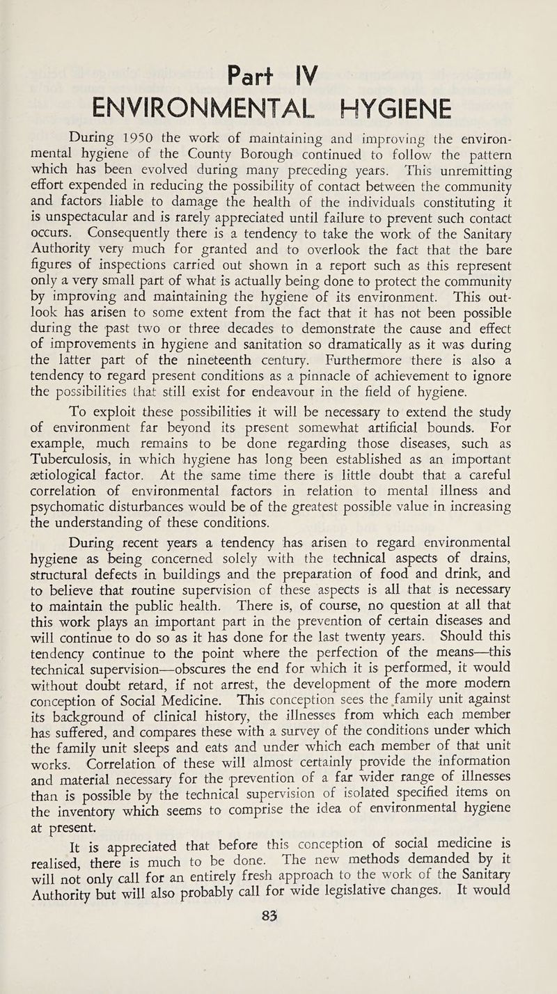 Part IV ENVIRONMENTAL HYGIENE During 1950 the work of maintaining and improving the environ- mental hygiene of the County Borough continued to follow the pattern which has been evolved during many preceding years. This unremitting effort expended in reducing the possibility of contact between the community and factors liable to damage the health of the individuals constituting it is unspectacular and is rarely appreciated until failure to prevent such contact occurs. Consequently there is a tendency to take the work of the Sanitary Authority very much for granted and to overlook the fact that the bare figures of inspections carried out shown in a report such as this represent only a very small part of what is actually being done to protect the community by improving and maintaining the hygiene of its environment. This out- look has arisen to some extent from the fact that it has not been possible during the past two or three decades to demonstrate the cause and effect of improvements in hygiene and sanitation so dramatically as it was during the latter part of the nineteenth century. Furthermore there is also a tendency to regard present conditions as a pinnacle of achievement to ignore the possibilities that still exist for endeavour in the field of hygiene. To exploit these possibilities it will be necessary to extend the study of environment far beyond its present somewhat artificial bounds. For example, much remains to be done regarding those diseases, such as Tuberculosis, in which hygiene has long been established as an important aetiological factor. At the same time there is little doubt that a careful correlation of environmental factors in relation to mental illness and psychomatic disturbances would be of the greatest possible value in increasing the understanding of these conditions. During recent years a tendency has arisen to regard environmental hygiene as being concerned solely with the technical aspects of drains, structural defects in buildings and the preparation of food and drink, and to believe that routine supervision of these aspects is all that is necessary to maintain the public health. There is, of course, no question at all that this work plays an important part in the prevention of certain diseases and will continue to do so as it has done for the last twenty years. Should this tendency continue to the point where the perfection of the means—this technical supervision—obscures the end for which it is performed, it would without doubt retard, if not arrest, the development of the more modern conception of Social Medicine. This conception sees the .family unit against its background of clinical history, the illnesses from which each member has suffered, and compares these with a survey of the conditions under which the family unit sleeps and eats and under which each member of that unit works. Correlation of these will almost certainly provide the information and material necessary for the prevention of a far wider range of illnesses than is possible by the technical supervision of isolated specified items, on the inventory which seems to comprise the idea of environmental hygiene at present. It is appreciated that before this conception of social medicine is realised, there is much to be done. The new methods demanded by it will not only call for an entirely fresh approach to the work of the Sanitary Authority but will also probably call for wide legislative changes. It would