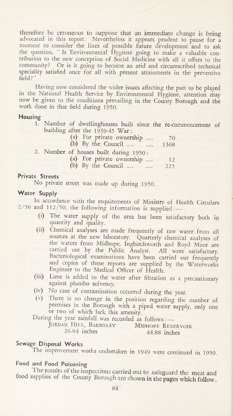 therefore be erroneous to suppose that an immediate change is being advocated in this report. Nevertheless it appears prudent to pause for a moment to consider the lines of possible future development and to ask the question,  Is Environmental Hygiene going to make a valuable con- tribution to the new conception of Social Medicine with all it offers to the community? Or is it going to become an arid and circumscribed technical speciality satisfied once for all with present attainments in the preventive field?” r Having now considered the wider issues affecting the part to be played in the National Health Service by Environmental Hygiene, attention may now be given to the conditions prevailing in the County Borough and the work done in that field during 1950. Housing 1. Number of dwellinghouses built since the re-commencement of building after the 1939-45 War: (a) For private ownership 70 (b) By the Council 1368 2. Number of houses built during 1950: (a) For private ownership 12 (b) By the Council 225 Private Streets No private street was made up during 1950. Water Supply In accordance with the requirements of Ministry of Health Circulars 2/50 and 112/50, the following information is supplied: — (i) The water supply of the area has been satisfactory both in quantity and quality. (ii) Chemical analyses are made frequently of raw water from all sources at the new laboratory. Quarterly chemical analyses of the waters from Midhope, Ingbirchworth and Royd Moor are carried out by the Public Analyst. All were satisfactory. Bacteriological examinations have been carried out frequently and copies of these reports are supplied by the Waterworks Engineer to the Medical Officer of Health. (iii) Lime is added to the water after filtration as a precautionary against plumbo solvency. (iv) No case of contamination occurred during the year. (v) There is no change in the position regarding the number of premises in the Borough with a piped water supply, only one or two of which lack this amenity. During the year rainfall was recorded as follows: — Jordan Hill, Barnsley Midhope Reservoir 26.84 inches 44.88 inches Sewage Disposal Works The improvement works undertaken in 1949 were continued in 1950. Food and Food Poisoning The results of the inspections carried out to safeguard the meat and lood supplies of the County Borough are shown in the pages which follow.