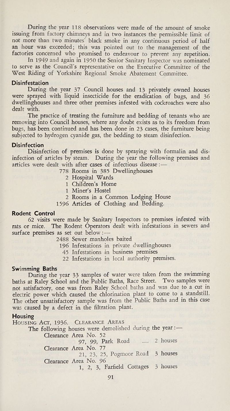 During the year 118 observations were made of the amount of smoke issuing from factory chimneys and in two instances the permissible limit of not more than two minutes’ black smoke in any continuous period of half an hour was exceeded; this was pointed out to the management of the factories concerned who promised to endeavour to prevent any repetition. In 1949 and again in 1950 the Senior Sanitary Inspector was nominated to serve as the Council’s representative on the Executive Committee of the West Riding of Yorkshire Regional Smoke Abatement Committee. Disinfestation During the year 37 Council houses and 13 privately owned houses were sprayed with liquid insecticide for the eradication of bugs, and 36 dwellinghouses and three other premises infested with cockroaches were also dealt with. The practice of treating the furniture and bedding of tenants who are removing into Council houses, where any doubt exists: as to its freedom from bugs, has been continued and has been done in 23 cases, the furniture being subjected to hydrogen cyanide gas, the bedding to steam disinfection. Disinfection Disinfection of premises is done by spraying with formalin and dis- infection of articles by steam. During the year the following premises and articles were dealt with after cases of infectious disease : — 778 Rooms in 385 Dwellinghouses 2 Hospital Wards 1 Children’s Home 1 Miner’s Hostel 2 Rooms in a Common Lodging House 1596 Articles of Clothing and Bedding. Rodent Control 62 visits were made by Sanitary Inspectors to premises infested with rats or mice. The Rodent Operators dealt with infestations in sewers and surface premises as set out below: — 2488 Sewer manholes baited 196 Infestations in private dwellinghouses 45 Infestations in business premises 22 Infestations in local authority premises. Swimming Baths During the year 33 samples of water were taken from the swimming baths at Raley School and the Public Baths, Race Street. Two samples were not satisfactory, one was from Raley School baths and was due to a cut in electric power which caused the chlorination plant to come to a standstill. The other unsatisfactory sample was from the Public Baths and in this case was caused by a defect in the filtration plant. Housing Housing Act, 1936. Clearance Areas The following houses were demolished during the year: Clearance Area No. 52 97, 99, Park Road 2 houses Clearance Area No. 77 21, 23, 25, Pogmoor Road 3 houses Clearance Area No. 96 1, 2, 3, Farfield Cottages 3 houses