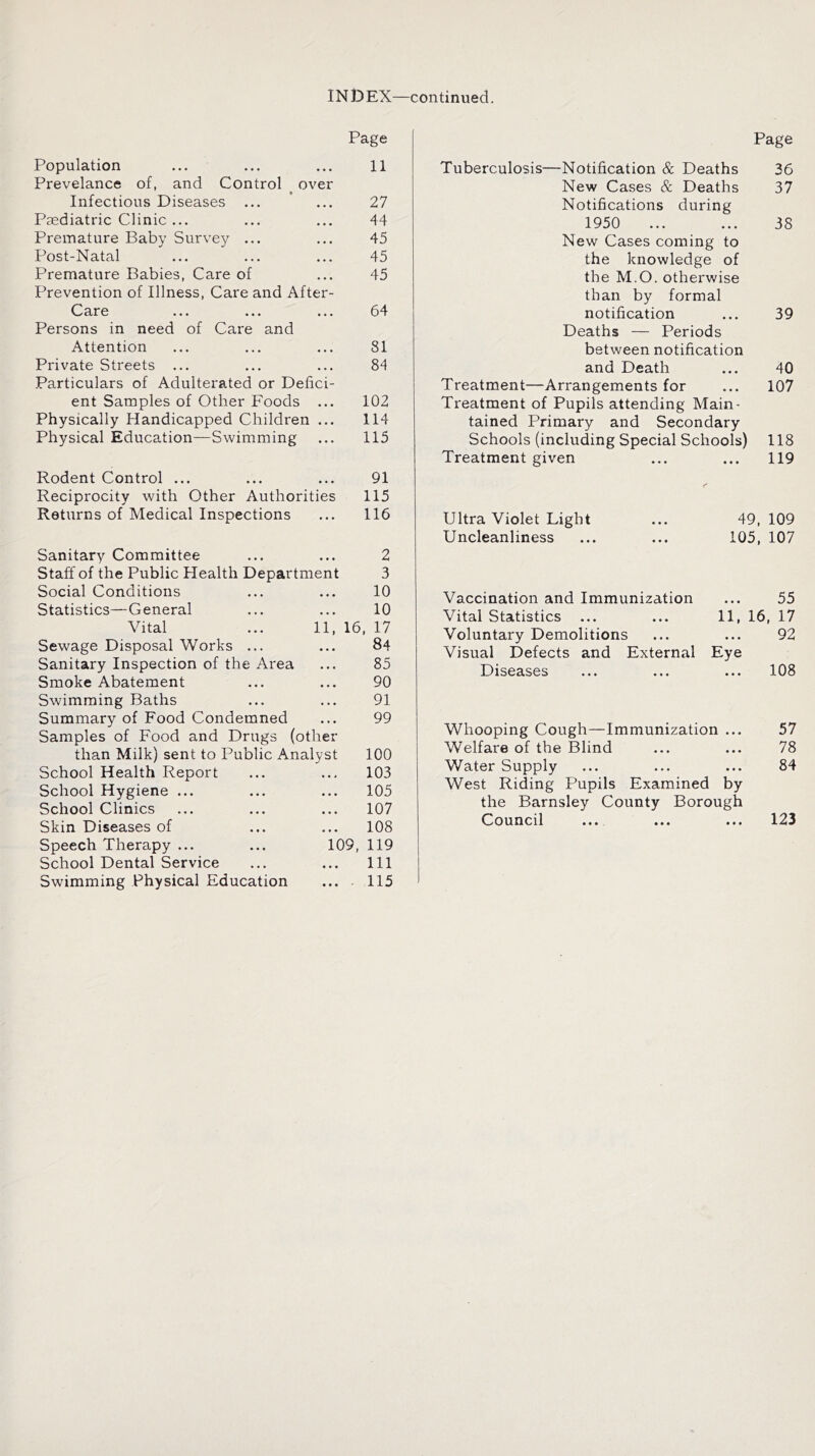 IN D EX—continued. Page Page Population ... ... ... 11 Prevelance of, and Control over Infectious Diseases ... ... 27 Paediatric Clinic ... ... ... 44 Premature Baby Survey ... ... 45 Post-Natal ... ... ... 45 Premature Babies, Care of ... 45 Prevention of Illness, Care and After- Care ... ... ... 64 Persons in need of Care and Attention ... ... ... 81 Private Streets ... ... ... 84 Particulars of Adulterated or Defici- ent Samples of Other Foods ... 102 Physically Handicapped Children ... 114 Physical Education—Swimming ... 115 Rodent Control ... ... ... 91 Reciprocity with Other Authorities 115 Returns of Medical Inspections ... 116 Sanitary Committee ... ... 2 Staff of the Public Health Department 3 Social Conditions ... ... 10 Statistics—General ... ... 10 Vital ... 11, 16, 17 Sewage Disposal Works ... ... 84 Sanitary Inspection of the Area ... 85 Smoke Abatement ... ... 90 Swimming Baths ... ... 91 Summary of Food Condemned ... 99 Samples of Food and Drugs (other than Milk) sent to Public Analyst 100 School Health Report ... ... 103 School Hygiene ... ... ... 105 School Clinics ... ... ... 107 Skin Diseases of ... ... 108 Speech Therapy ... ... 109, 119 School Dental Service ... ... Ill Swimming Physical Education ... 115 Tuberculosis—Notification & Deaths 36 New Cases & Deaths 37 Notifications during 1950 ... ... 38 New Cases coming to the knowledge of the M.O. otherwise than by formal notification 39 Deaths — Periods between notification and Death 40 Treatment—Arrangements for 107 Treatment of Pupils attending Main- tained Primary and Secondary Schools (including Special Schools) 118 Treatment given 119 Ultra Violet Light 49, 109 Uncleanliness 105, 107 Vaccination and Immunization ... 55 Vital Statistics 11, 16, 17 Voluntary Demolitions 92 Visual Defects and External Eye Diseases 108 Whooping Cough—Immunization ... 57 Welfare of the Blind 78 Water Supply 84 West Riding Pupils Examined by the Barnsley County Borough Council ... 123