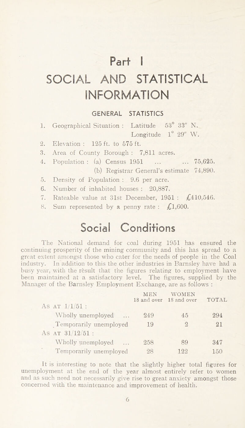 Part 1 SOCIAL AND STATISTICAL INFORMATION GENERAL STATISTICS 1. Geographical Situation : Latitude 53° 33'' N. Longitude 1° 29 W. 2. EleA^ation : 125 ft. to 575 ft. 3. Area of County Borough : 7,811 acres. 4. Population : fa) Census 1951 ... ... 75,625. (b) Registrar General’s estimate 74,890. 5. Density of Population : 9.6 per acre. 6. Number of inhabited houses : 20,887. 7. Rateable value at 31st December, 1951 : £410,546. 8. Sum represented by a penny rate : £l,600. Social Conditions The National demand for coal during 1951 has ensured the continuing prosperity of the mining community and this has spread to a great extent amongst those who cater for the needs of people in the Coal industry. In addition to this the other industries in Barnsie3^ have had a busy 3/ear, with the rbsult that the figures relating to employment have been maintained at a satisfactory level. The figures, supplied by the Manager of the Barnsley Employment Exchange, are as follows : MEN 18 and over WOMEN 18 and over TOTAL AT 1/1/51 : Wholly unemployed 249 45 294 Temporarily unemployed 19 2 21 AT 31/12/51 : Wholly unemployed 258 89 347 Temporarily unemployed 28 122 150 It is interesting to note that the slightly higher total figures for unemployment at the end of the year almost entirely refer to women and as such need not necessarily give rise to great anxiety amongst those concerned with the maintenance and improvement of health.