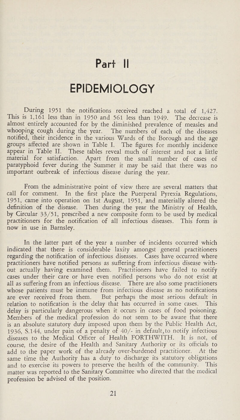 Part II EPIDEMIOLOGY During 1951 the notifications received reached a total of 1,427. This is l,l6l less than in 1950 and 56l less than 1949. The decrease is almost entirely accounted for by the diminished prevalence of measles and whooping cough during the year. The numbers of each of the diseases notified, their incidence in the various Wards of the Borough and the age groups affected are shown in Table I. The figures for monthly incidence appear in Table II. These tables reveal much of interest and not a little material for satisfaction. Apart from the small number of cases of paratyphoid fever during the Summer it may be said that there was no important outbreak of infectious disease during the year. From the administrative point of view there are several matters that call for comment. In the first place the Puerperal Pyrexia Regulations, 1951, came into operation on 1st August, 1951, and materially altered the definition of the disease. Then during the year the Ministry of Health, by Circular 33/51, prescribed a new composite form to be used by medical practitioners for the notification of all infectious diseases. This form is now in use in Barnsley. In the latter part of the year a number of incidents occurred which indicated that there is considerable laxity amongst general practitioners regarding the notification of infectious diseases. Cases have occurred where practitioners have notified persons as suffering from infectious disease with- out actually having examined them. Practitioners have failed to notify cases under their care or have even notified persons who do not exist at all as suffering from an infectious disease. There are also some practitioners whose patients must be immune from infectious disease as no notifications are ever received from them. But perhaps the most serious default in relation to notification is the delay that has occurred in some cases. This delay is particularly dangerous when it occurs in cases of food poisoning. Members of the medical profession do not seem to be aware that there is an absolute statutory duty imposed upon them by the Public Health Act, 1936, S.144, under pain of a penalty of 40/- in default, to notify infectious diseases to the Medical Officer of Health FORTHWITH. It is not, of course, the desire of the Health and Sanitary Authority or its officials to add to the paper work of the already over-burdened practitioner. At the same time the Authority has a duty to discharge its statutory obligations and to exercise its powers to preserve the health of the community. This matter was reported to the Sanitary Committee who directed that the medical profession be advised of the position.