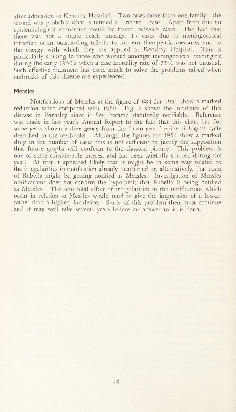 after admission to Kendray Hospital. Two cases came from one family—the second was probably what is termed a  return ” case. Apart from this no epidemiological connection could be traced between cases. The fact that there was not a single death amongst 15 cases due to meningococcal infection is an outstanding tribute to modern therapeutic measures and to the energy with which they are applied at Kendray Hospital. This is particularly striking to those who worked amongst meningococcal meningitis during the early 1930’s when a case mortality rate of 75% was not unusual. Such efFective treatment has done much to solve the problems raised when outbreaks of this disease are experienced. Measles Notifications of Measles at the figure of 684 for 1951 show a marked reduction when compared with 1950. Fig. 2 shows the incidence of this disease in Barnsley since it first became statutorily notifiable. Reference was made in last year’s Annual Report to the fact that this chart has for some years shown a divergence from the  two year ” epidemiological cycle described in the textbooks. Although the figures for 1951 show a marked drop in the number of cases this is not sufficient to justify the supposition that future graphs will conform to the classical picture. This problem is one of some considerable interest and has been carefully studied during the year. At first it appeared likely that it might be in some way related to the irregularities in notification already mentioned or, alternatively, that cases of Rubella might be getting notified as Measles. Investigation of Measles notifications does not confirm the hypothesis that Rubella is being notified as Measles. The sum total effect of irregularities in the notifications v/hich occur in relation to Measles would tend to give the impression of a lower, rather than a higher, incidence. Study of this problem then must continue and it may v/ell take several years before an answer to it is found.