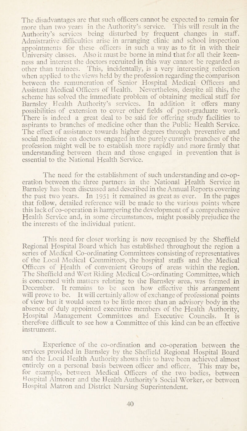 The disadvantages are that such officers cannot be expected to remain for more than two years in the Authority’s service. This will result in the Authority’s services being disturbed by frequent changes in staff. Admistrative difficulties arise in arranging clinic and school inspection appointments for these officers in such a way as to fit in v/ith their University classes. Also it must be borne in mind that for all their keen- ness and interest the doctors recruited in this way cannot be regarded as other than trainees. This, incidentally, is a very interesting reflection when applied to the views held by the profession regarding the comparison between the remuneration of Senior Hospital Medical Officers and Assistant Medical Officers of Health. Nevertheless, despite all this, the scheme has solved the immediate problem of obtaining medical staff for Barnsley Health Authority’s services. In addition it offers many possibilities of extension to cover other fields of post-graduate w^ork. There is indeed a great deal to be said for offering study facilities to aspirants to branches of medicine other than the Public Health Service. The effect of assistance towards higher degrees through preventive and social m^edicine on doctors engaged in the purely curative branches of the profession might well be to establish more rapidly and more firmly that understanding between them and those engaged in prevention that is essential to the National Health Service. The need for the establishment of such understanding and co-op- eration between the three partners in the National Health Service in Barnsley has been discussed and described in the Annual Reports covering the past two years. In 1951 it remained as great as ever. In the pages that follow, detailed reference will be made to the various points where this lack of co-operation is ham*pering the development of a comprehensive Healdi Service and, in some circumstances, might possibly prejudice the the interests of the individual patient. This need for closer working is now recognised by the Sheffield Regional Hospital Board which has established throughout the region a series of Medical Co-ordinating Committees consisting of representatives of the Local Medical Committees, the hospital staffs and the Medical Officers of Health of convenient Groups of areas within the region. The Sheffield and West Riding Medical Co-ordinating Committee, which is concerned with matters relating to the Barnsley area, was formed in December. It remains to be seen how effective this arrangement will prove to be. It will certainly allov/ of exchange of professional points of view but it would seem to be little more than an advisory body in the absence of duly appointed executive members of the Health Authority, Hospital Managemient Committees and Executive Councils. It is therefore difficult to see how a Com^mittee of this kind can be an effective instrument. Experience of the co-ordination and co-operation between the services provided in Barnsley by the Sheffield Regional Hospital Board and the Local Health Authority shows this to have been achieved almost entirely on a personal basis between officer and officer. This may be, for example, between Medical Officers of the two bodies, between Hospital Almoner and the Health Authority’s Social Worker, or between Hospital Matron and District Nursing Superintendent.