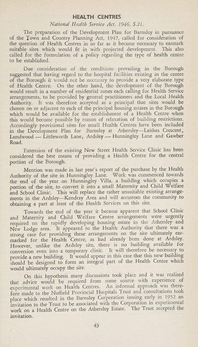 HEALTH CENTRES National Health Service Act, 1946, S.21. The preparation of the Development Plan for Barnsley in pursuance of the Town and Country Planning Act, 1947, called for consideration of the question of Health Centres in so far as it became necessary to earmark suitable sites which would fit in with projected development. This also called for the formulation of a policy regarding the type of health centre to be established. Due consideration of the conditions prevailing in the Borough suggested that having regard to the hospital facilities existing in the centre of the Borough it would net be necessary to provide a very elaborate type of Health Centre. On the other hand, the development of the Borough would result in a number of residential zones each calling for Health Service arrangements, to be provided by general practitioners and the Local Health Authority. It was therefore accepted as a principal that sites would be chosen on or adjacent to each of the principal housing estates in the Borough which would be available for the establishment of a Health Centre when this would become possible by reason of relaxation of building restrictions. Accordingly provisional sites for small Health Centres have been included in the Development Plan for Barnsley at Athersley—Laithes Crescent, Lundwood — Littleworth Lane, Ardsley — Hunningley Lane and Gawber Road. Extension of the existing New Street Health Service Clinic has been considered the best means of providing a Health Centre for the central portion of the Borough. Mention was made in last year’s report of the purchase by the Health Authority of the site in Hunningley Lane. W^ork was commenced tov/ards the end of the year on Hunningley Villa, a building which occupies a portion of the site, to convert it into a small Maternity and Child Welfare and School Clinic. This will replace the rather unsuitable existing arrange- ments in the Ardsley—Kendray Area and will accustom the community to obtaining a part at least of the Health Services on this site. Towards the end of the year it became apparent that School Clinic and Maternity and Child Welfare Centre arrangements were urgently required on the rapidly developing housing estate in the Athersley and New Lodge area. It appeared to the Health Authority^ that there v/as a strong case for providing these arrangements on the site ultimately ear- marked for the Health Centre, as had already been done at Ardsley. However, unlike the Ardsley site, there is no building available for conversion even into a temporary clinic. It will therefore be n».,cessary to provide a new building. It would appear in this case that this new building should be designed to form an integral part of the Health Centre which would ultimately occupy the site. On this hypothesis many discussions took place and it was realised that advice would be required from some source with experience of experim.ental work on Health Centres. An informal approach was there- fore made to the Nuffield Provincial Hospitals Trust and consultations took place which resulted in the Barnsley Corporation issuing early in 1952 an invitation to the Trust to be associated with the Corporation in experimental work on a Health Centre on the Athersley Estate. The Trust accepted the invitation. 43