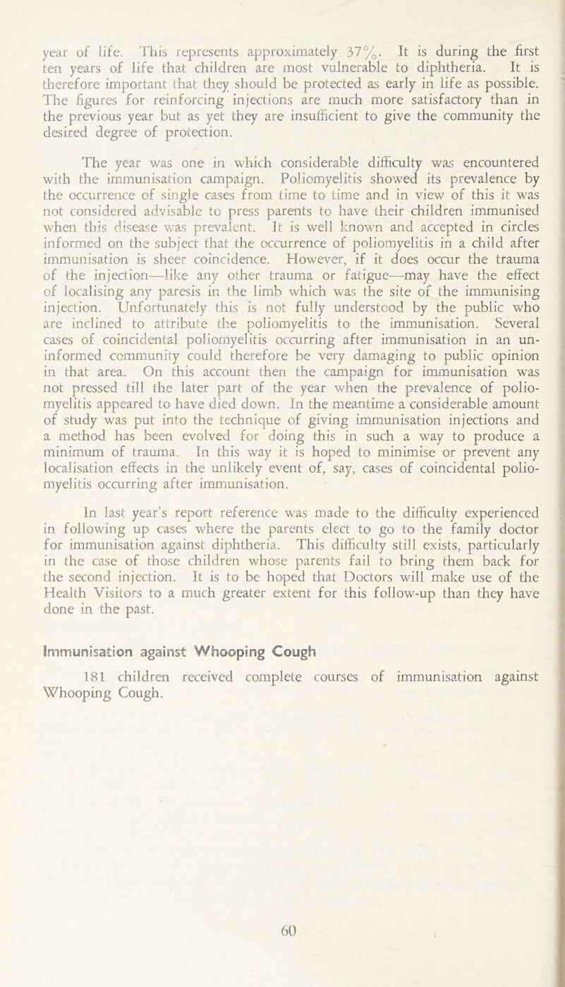year of life. This represents approximately 37%. It is during the first ten years of life that children are most vulnerable to diphtheria. It is therefore important that they should be protected as early in life as possible. The figures for reinforcing injections are much more satisfactory than in the previous year but as yet they are insufficient tO' give the community the desired degree of protection. The year was one in which considerable difficulty was encountered with the immunisation campaign. Poliomyelitis showed its prevalence by the occurrence of single cases from time to time and in view of this it was not considered advisable to press parents to have their children immunised when this disease was prevalent. It is well known and accepted in circles informed on the subject that the occurrence of poliomyelitis in a child after immunisation is sheer coincidence. However, if it does ocair the trauma of the injection—like any other trauma or fatigue—may have the effect of localising any paresis in the limb which was the site of the immunising injection. Unfortunately this is not fully understood by the public Vv^ho are inclined to- attribute the poliomyelitis to the immunisation. Several cases of coincidental poliomyelitis occurring after immunisation in an un- informed community could therefore be very damaging to public opinion in that area. On this account then the campaign for immunisation was not pressed till the later part of the year when the prevalence of polio- myelitis appeared to have died down. In the meantime a considerable amount of study was put into the technique of giving immunisation injections and a method has been evolved for doing this in such a way to produce a minimum of trauma. In this way it is hoped to minimise or prevent any localisation effects in the unlikely event of, say, cases of coincidental polio- myelitis occurring after immunisation. In last year’s report reference was made to the difficulty experienced in following up cases where the parents elect to go tO' the family doctor for immunisation against diphtheria. This diffiailty still exists, particularly in the case of those children whose parents fail to bring them back for the second injection. It is to be hoped that Doctors will make use of the Health Visitors to a much greater extent for this follow-up than they have done in the past. Immunisation against Whooping Cough 181 children received complete courses of immunisation against Whooping Cough.