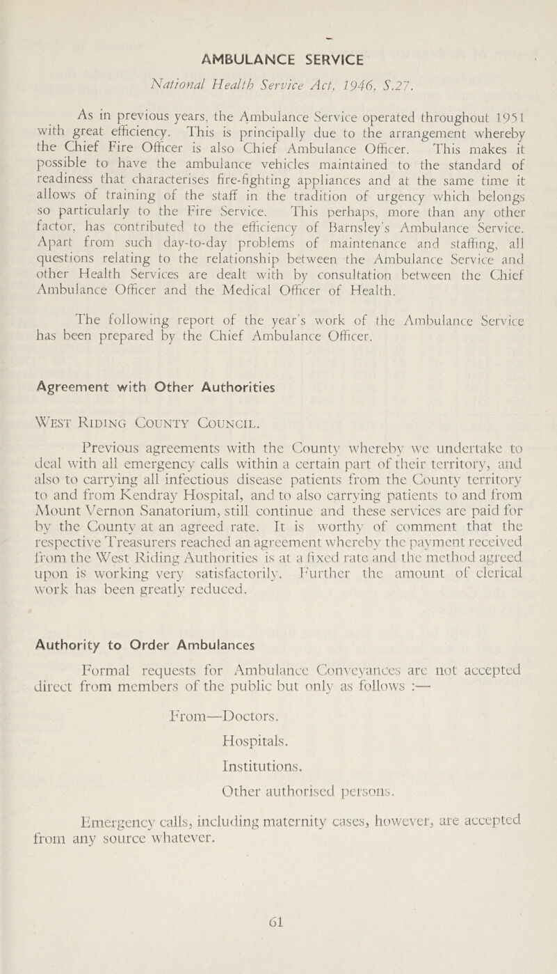 AMBULANCE SERVICE National Health Service Act, 1946, S.27. As in previous years, the Ambulance Service operated throughout 1951 with great efficiency. This is principally due to the arrangement whereby the Chief Fire Officer is also Chief Ambulance Officer. This makes it possible to have the ambulance vehicles maintained to the standard of readiness that characterises fire-fighting appliances and at the same time it allows of training of the staff in the tradition of urgency which belongs so particularly to the Fire Service. This perhaps, more than any other factor, has contributed to the efficiency of Barnsley’s Ambulance Service. Apart from such day-to-day problems of maintenance and staffing, all questions relating to the relationship between the Ambulance Service and other Health Services are dealt with by consultation between the Chief Ambulance Officer and the Medical Officer of Health. The following report of the year’s work of the Ambulance Service has been prepared by the Chief Ambulance Officer. Agreement with Other Authorities West Riding County Council. Previous agreements with the County whereh}' we undertake to deal with all emergency calls within a certain, part of their territory, and also to carrying all infectious disease patients from the County territory to and from Kendray Hospital, and to also carrying patients to and from Mount Vernon Sanatorium, still continue and these services are paid for by the County at an agreed rate. It is worthy of comment that the respective Treasurers reached an agreement whereby the payment received from the West Riding Authorities is at a fi.xed rate, and the method agreed upon is working very satisfactorily. ITirthcr the amount of clerical work has been greatly reduced. Authority to Order Ambulances Formal requests for Ambulance Cotn’cyances are not accepted direct from members of the public but only as follows :— bd'orn—T>octors. Hospitals. Institutions. Other authorised persons. Emergency calls, including maternity cases, however, are accepted from any source whatever.