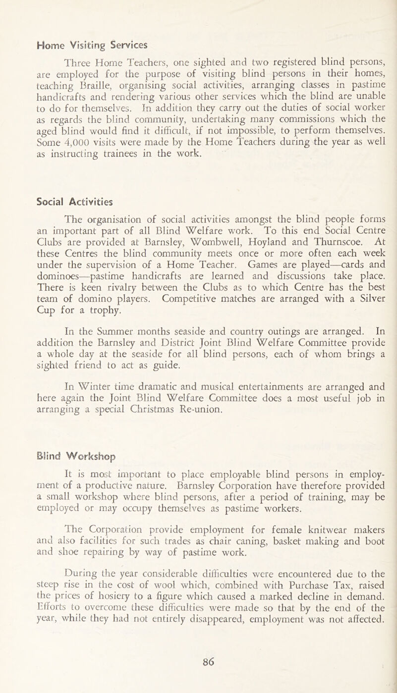 Home Visiting Services Three Home Teachers, one sighted and two registered blind persons, are employed for the purpose of visiting blind persons in their homes, teaching Braille, organising social activities, arranging classes in pastime handicrafts and rendering various other services which the blind are unable to do for themselves. In addition they carry out the duties of social worker as regards the blind community, undertaking many commissions which the aged blind would find it difficult, if not impossible, to perform themselves. Some 4,000 visits were made by the Home Teachers during the year as well as instructing trainees in the work. Social Activities The organisation of social activities amongst the blind people forms an important part of all Blind Welfare v/ork. To this end Social Centre Clubs are provided at Barnsley, Wombwell, Hoyland and Thurnscoe. At these Centres the blind community meets once or more often each week under the supervision of a Home Teacher. Games are played—cards and dominoes—pastime handicrafts are learned and discussions take place. There is keen rivalry between the Clubs as to which Centre has the best team of domino players. Competitive matches are arranged with a Silver Cup for a trophy. In the Summer months seaside and country outings are arranged. In addition the Barnsley and District Joint Blind Welfare Committee provide a whole day at the seaside for all blind persons, each of whom brings a sighted friend to act as guide. In Winter time dramatic and musical entertainments are arranged and here again the Joint Blind Welfare Committee does a most useful job in arranging a special Christmas Re-union. Blind Workshop It is most important to place employable blind persons in employ- ment of a productive nature. Barnsley Corporation have therefore provided a small workshop where blind persons, after a period of training, may be employed or may occupy themselves as pastime workers. The Corporation provide employment for female knitwear makers and also facilities for such trades as chair caning, basket making and boot and shoe repairing by way of pastime work. During the year considerable difficulties were encountered due to the steep rise in the cost of wool which, combined with Purchase Tax, raised the prices of hosiery to a figure which caused a marked decline in demand. Efforts to overcome these difficulties were made so that by the end of the year, while they had not entirely disappeared, employment was not affected. 86 I