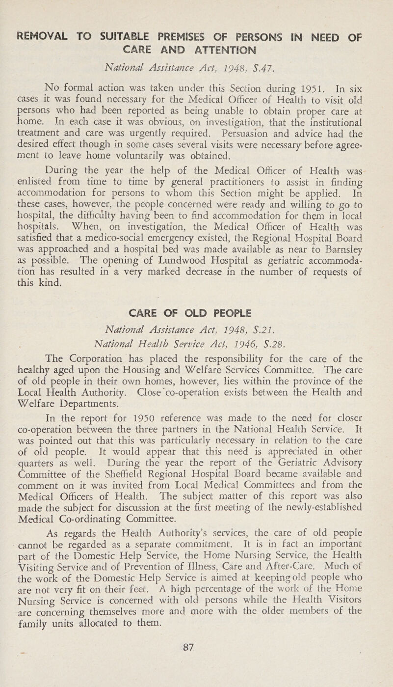 REMOVAL TO SUITABLE PREMISES OF PERSONS IN NEED OF CARE AND ATTENTION National Assistance Act, 1948, S.47. No formal action was taken under this Section during 1951. In six cases it was found necessary for the Medical Officer of Health to visit old persons who had been reported as being unable to obtain proper care at home. In each case it was obvious, on investigation, that the institutional treatment and care was urgently required. Persuasion and advice had the desired effect though in some cases several visits were necessary before agree- ment to leave home voluntarily was obtained. During the year the help of the Medical Officer of Plealth was enlisted from time to time by general practitioners to assist in finding accommodation for persons to whom this Section might be applied. In these cases, however, the people concerned were ready and willing to go to hospital, the difficulty having been to find accommodation for them in local hospitals. When, on investigation, the Medical Officer of Health was satisfied that a medico-social emergency existed, the Regional Hospital Board was approached and a hospital bed was made available as near to Barnsley as possible. The opening of Lundwood Hospital as geriatric accommoda- tion has resulted in a very marked decrease in the number of requests of this kind. CARE OF OLD PEOPLE National Assistance Act, 1948, S.21. National Health Service Act, 1946, S.28. The Corporation has placed the responsibility for the care of the healthy aged upon the Housing and Welfare Services Committee. The care of old people in their own homes, however, lies within the province of the Local Health Authority. Close co-operation exists between the Health and Welfare Departments. In the report for 1950 reference was made to the need for closer co-operation between the three partners in the National Health Service. It was pointed out that this was particularly necessary in relation to the care of old people. It would appear that this need is appreciated in other quarters as well. During the year the report of the Geriatric Advisory Committee of the Sheffield Regional Hospital Board became available and comment on it was invited from Local Medical Committees and from the Medical Officers of Health. The subject matter of this report was also made the subject for discussion at the first meeting of the newly-established Medical Co-ordinating Committee. As regards the Health Authority’s services, the care of old people cannot be regarded as a separate commitment. It is in fact an important part of the Domestic Help Service, the Home Nursing Service, the Health Visiting Service and of Prevention of Illness, Care and After-Care. Much of the work of the Domestic Help Service is aimed at keeping old people who are not very fit on their feet. A high percentage of the work of the Home Nursing Service is concerned with old persons while the Health Visitors are concerning themselves more and more with the older members of the family units allocated to them.