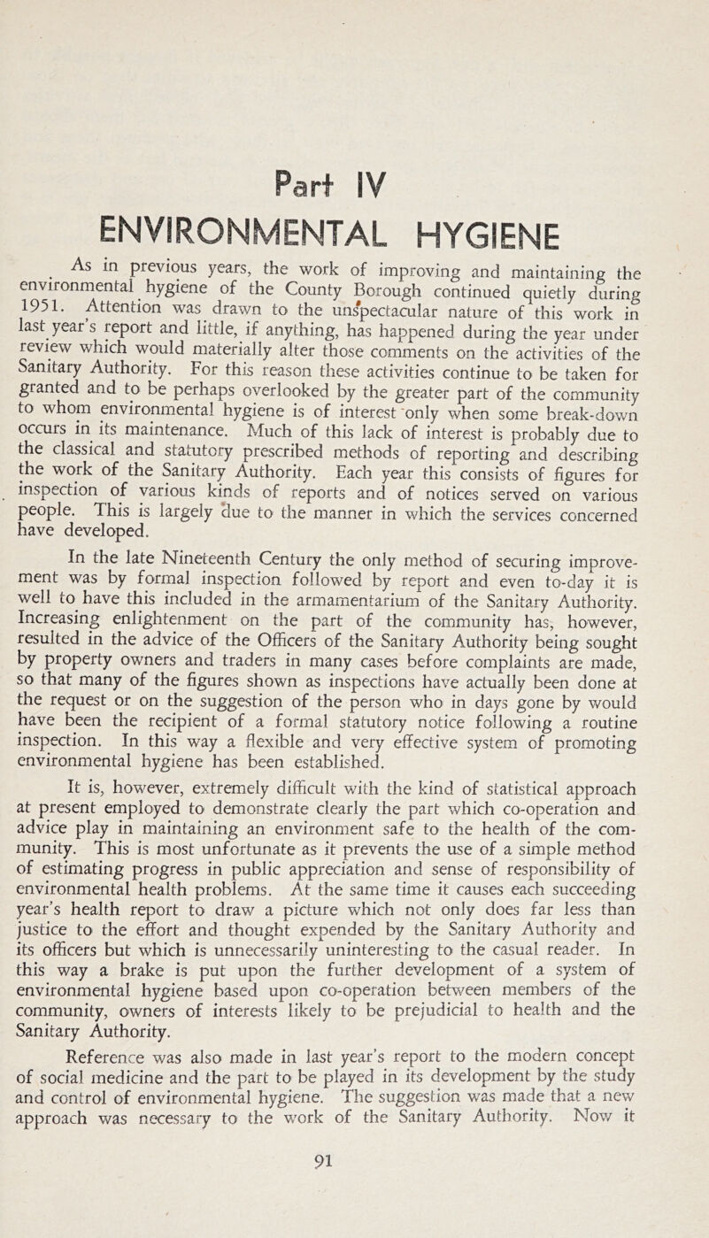 Part IV ENVIRONMENTAL HYGIENE _ As m previous years, the work of improving and maintaining the environmental hygiene of the County Borough continued quietly during 1951. Attention was drawn to the unspectacular nature of this work in last year s report and little, if anything, has happened during the year under review which would materially alter those comments on the activities of the Sanitary Authority. For this reason these activities continue to be taken for granted and to be perhaps overlooked by the greater part of the community to whom environmental hygiene is of interest'only when some break-down occurs in its maintenance. Much of this lack of interest is probably due to the classical and statutory prescribed methods of reporting and describing the work of the Sanitary Authority. Each year this consists of figures for inspection of various kinds of reports and of notices served on various people. This is largely due to the manner in which the services concerned have developed. In the late Nineteenth Century the only method of securing improve- ment was by formal inspection followed by report and even to-day it is well to^ have this included in the armamentarium of the Sanitary Authority. Increasing enlightenment on the part of the community has, however, resulted in the advice of the Officers of the Sanitary Authority being sought by property owners and traders in many cases before complaints are made, so that many of the figures shown as inspections have actually been done at the request or on the suggestion of the person who in days gone by would have been the recipient of a formal statutory notice following a routine inspection. In this way a flexible and very effective system of promoting environmental hygiene has been established. It is, however, extremely difficult with the kind of statistical approach at present employed to demonstrate clearly the part which co-operation and advice play in maintaining an environment safe to the health of the com- munity. This is most unfortunate as it prevents the use of a simple method of estimating progress in public appreciation and sense of responsibility of environmental health problems. At the same time it causes each succeeding year’s health report to drav/ a picture which not only does far less than justice to the effort and thought expended by the Sanitary Authority and its officers but which is unnecessarily uninteresting to the casual reader. In this way a brake is put upon the further development of a system of environmental hygiene based upon co-operation between members of the community, owners of interests likely to be prejudicial to health and the Sanitary Authority. Reference was also made in last year’s report to the modern concept of social medicine and the part to be played in its development by the study and control of environmental hygiene. The suggestion was made that a nev/ approach was necessary tO' the work of the Sanitary Authority. Nov/ it