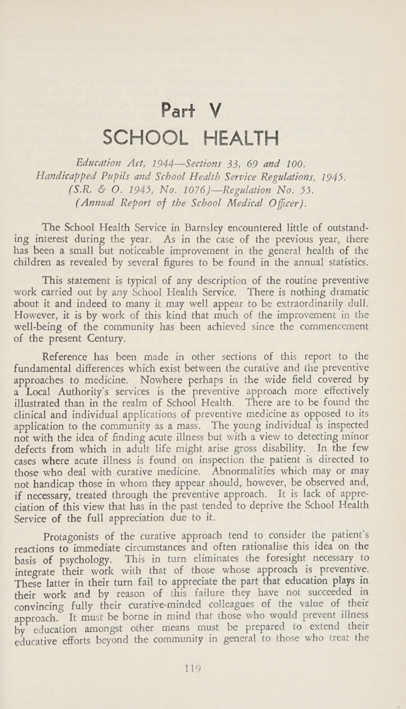 Part V SCHOOL HEALTH Education Act, 1944—Sections 55, 69 and 100. Handicapped Pupils and School Health Service Regulations, 194S. (S.R. & O. 1949, No. 1076)—Regulation No. 99. (Annual Report of the School Medical Officer). The School Health Service in Barnsley encountered little of outstand- ing interest during the year. As in the case of the previous year, there has been a small but noticeable improvement in the general health of the children as revealed by several figures to be found in the annual statistics. This statement is typical of any description of the routine preventive work carried out by any School Health Service. There is nothing dramatic about it and indeed to many it may well appear to be extraordinarily dull. However, it is by work of this kind that much of the improvement in the well-being of the community has been achieved since the commencement of the present Century. Reference has been made in other sections of this report to the fundamental differences which exist between the curative and the preventive approaches to medicine. Nowhere perhaps in the wide field covered by a Local Authority’s services is the preventive approach more effectively illustrated than in the realm of School Health. There are to be found the clinical and individual applications of preventive medicine as opposed to its application to the community as a mass. The young individual is inspected not with the idea of finding acute illness but v/ith a view to detecting minor defects from which in adult life might arise gross disability. In the few cases where acute illness is found on inspection the patient is directed to those who deal with curative medicine. Abnormalities which may or may not handicap those in whom they appear should, however, be observed and, if necessary, treated through the preventive approach. It is lack of appre- ciation of this view that has in the past tended to deprive the School Health Service of the full appreciation due to it. Protagonists of the curative approach tend to consider the patient’s reactions to immediate circumstances and often rationalise this idea on the basis of psychology. This in turn eliminates the foresight necessary to integrate their work with that of those whose approach is ^ preventive. These latter in their turn fail to appreciate the part that education plays in their work and by reason of this failure they have not succeeded in convincing fully their curative-minded colleagues of the value of their approach. It must be borne in mind that those v/ho would prevent illness by education amongst other means must be prepared to extend their educative efforts beyond the community in general to those who treat the