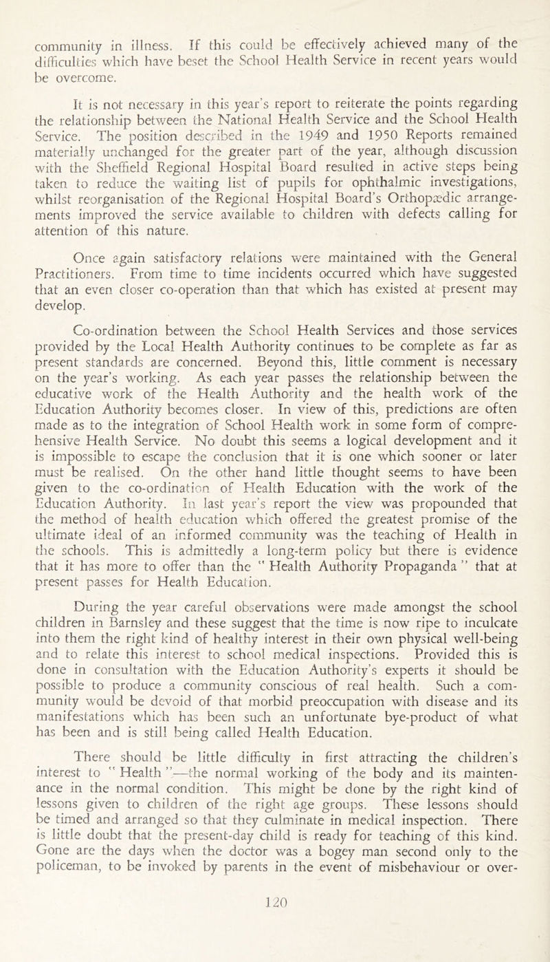 community in illness. If this could be effectively achieved many of the difficulties which have beset the School Health Service in recent years would be overcome. It is not necessary in this year’s report to reiterate the points regarding the relationship between the National Health Service and the School Flealth Service. The position described in the 1949 and 1950 Reports remained materially unchanged for the greater part of the year, although discussion with the Sheffield Regional Hospital Board resulted in active steps being taken to reduce the waiting list of pupils for ophthalmic investigations, whilst reorganisation of the Regional Hospital Board’s Orthopaedic arrange- ments improved the service available to children with defects calling for attention of this nature. Once again satisfactory relations were maintained with the General Practitioners. From time to time incidents occurred which have suggested that an even closer co-operation than that which has existed at present may develop. Co-ordination between the School Health Services and those services provided by the Local Health Authority continues to be complete as far as present standards are concerned. Beyond this, little comment is necessary on the year’s working. As each year passes the relationship between the educative work of the Health Authority and the health work of the Education Authority becomes closer. In view of this, predictions are often made as to the integration of School Health work in some form of compre- hensive Health Service. No doubt this seems a logical development and it is impossible to escape the conclusion that it is one which sooner or later must be realised. On the other hand little thought seems to have been given to the co-ordination of Health Education with the work of the Education Authority. In last year’s report the view was propounded that the method of health education which offered the greatest promise of the ultimate ideal of an informed community was the teaching of Health in tlie schools. This is admittedly a long-term policy but there is evidence that it has more to offer than the “ Elealth Authority Propaganda” that at present passes for Health Education. During the year careful observations w^ere made amongst the school children in Barnsley and these suggest that the time is now ripe to inculcate into them the right kind of healthy interest in their own physical well-being and to relate this interest to school medical inspections. Provided this is done in consultation with the Education Authority’s experts it should be possible to produce a community conscious of real health. Such a com- munity would be devoid of that morbid preoccupation with disease and its manifestations which has been such an unfortunate bye-product of what has been and is still being called Health Education. There should be little difficulty in first attracting the children’s interest to ” Health ”—the normial working of the body and its mainten- ance in the normal condition. This might be done by the right kind of lessons given to children of the right age groups. These lessons should be timed and arranged so that they culminate in medical inspection. There is little doubt that the present-day child is ready for teaching of this kind. Gone are the days when the doctor was a bogey man second only to the policeman, to be invoked by parents in the event of misbehaviour or over-