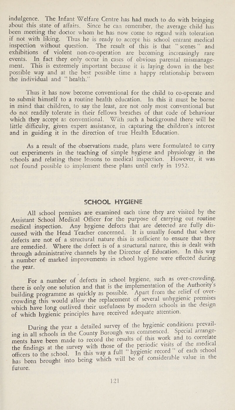 indulgence. The Infant Welfare Centre has had much to do with bringing about this state of affairs. Since he can remember, the average child has been meeting the doctor whom he has now come to regard with toleration if not with liking. Thus he is ready to accept his school entrant medical inspection without question. The result of this is that  scenes ” and exhibitions of violent non-co-operation are becoming increasingly rare events. In fact they only occur in cases of obvious parental mismanage- ment. This is extremely important because it is laying down in the best possible way and at the best possible time a happy relationship between the individual and ” health.” Thus it has now become conventional for the child to co-operate and to submit himself to a routine health education. In this it must be borne in mind that children, to say the least, are not only most conventional but do not readily tolerate in their fellows breaches of that code of behaviour which they accept as conventional. With such a background there will be little difficulty, given expert assistance, in capturing the, children’s interest and in guiding it in the direction of true Health Education. As a result of the observations made, plans were formulated to carry out experiments in the teaching of simple hygiene and physiology in the schools and relating these lessons to medical inspection. However, it was not found possible to implement these plans until early in 1952. SCHOOL HYGIENE All school premises are examined each time they are visited by the Assistant School Medical Officer for the purpose of carrying out routine medical inspection. Any hygiene defects that are detected are fully dis- cussed with the Head Teacher concerned. It is usually found that where defects are not of a structural nature this is sufficient to ensure that they are remedied. Where the defect is of a structural nature, this is dealt with through administrative channels by the Director of Education. In this way a number of marked improvements in school hygiene w^ere effected during the year. » For a number of defects in school hygiene, such as over-crowding, there is only one solution and that is the implementation of the Authority s building programme as quickly as possible. Apart from the relief of over- crowding this would allow the replacement of several unhygienic premises which have long outlived their usefulness by modern schools in the design of which hygienic principles have received adequate attention. During the year a detailed survey of the hygienic conditions prevail- ing in all schools in the County Borough was commenced Special arrange- mfnts have been made to record the results of *is work and ^ ^te the findings at the survey with those of the penodtc ^ officers to the school. In this way a full hygienic record of each school has been brought into being which will be of considerable value in the future.