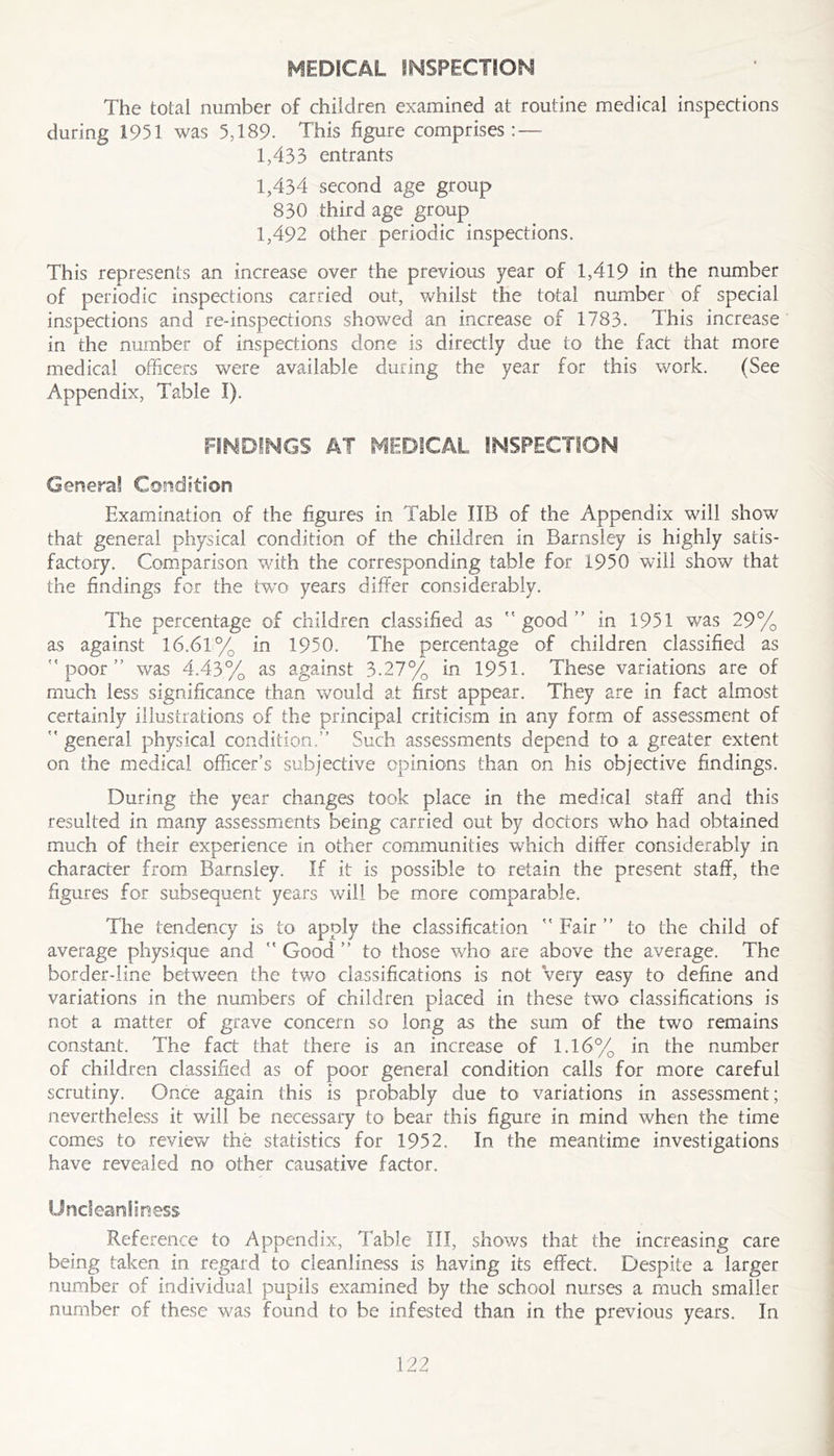 MEDICAL INSPECTION The total number of children examined at routine medical inspections during 1951 was 5,189. This figure comprises: — 1.433 entrants 1.434 second age group 830 third age group 1,492 other periodic inspections. This represents an increase over the previous year of 1,419 in the number of periodic inspections carried out, whilst the total number of special inspections and re-inspections showed an increase of 1783. This increase in the number of inspections done is directly due to the fact that more medical officers were available during the year for this v/ork. (See Appendix, Table I). FINDINGS AT MEDICAL INSPECTION Genera! Condition Examination of the figures in Table IIB of the Appendix will show that general physical condition of the children in Barnsley is highly satis- factory. Comparison with the corresponding table for 1950 will show that the findings for the two years differ considerably. The percentage of children classified as good” in 1951 was 29% as against l6.6li% in 1950. The percentage of children classified as poor” was 4.43% as against 3.27% in 1951. These variations are of much less significance than would at first appear. They are in fact almost certainly illustrations of the principal criticism in any form of assessment of  general physical condition.” Such assessments depend to a greater extent on the medical officer’s subjective opinions than on his objective findings. During the year changes took place in the medical staff and this resulted in many assessments being carried out by doctors who had obtained much of their experience in other communities which differ considerably in character from Barnsley. If it is possible to retain the present staff, the figures for subsequent years will be m.ore comparable. The tendency is to apply the classification  Fair ” to the child of average physique and  Good ” to those who are above the average. The border-line between the two classifications is not Very easy to define and variations in the numbers of children placed in these two classifications is not a matter of grave concern so long as the sum of the two remains constant. The fact that there is an increase of 1.16% in the number of children classified as of poor general condition calls for more careful scrutiny. Once again this is probably due to variations in assessment; nevertheless it will be necessary to bear this figure in mind when the time comes to review the statistics for 1952. In the meantime investigations have revealed no other causative factor. Uncleanfiness Reference to Appendix, Table III, shows that the increasing care being taken in regard to cleanliness is having its effect. Despite a larger number of individual pupils examined by the school nurses a much smaller number of these was found to be infested than in the previous years. In