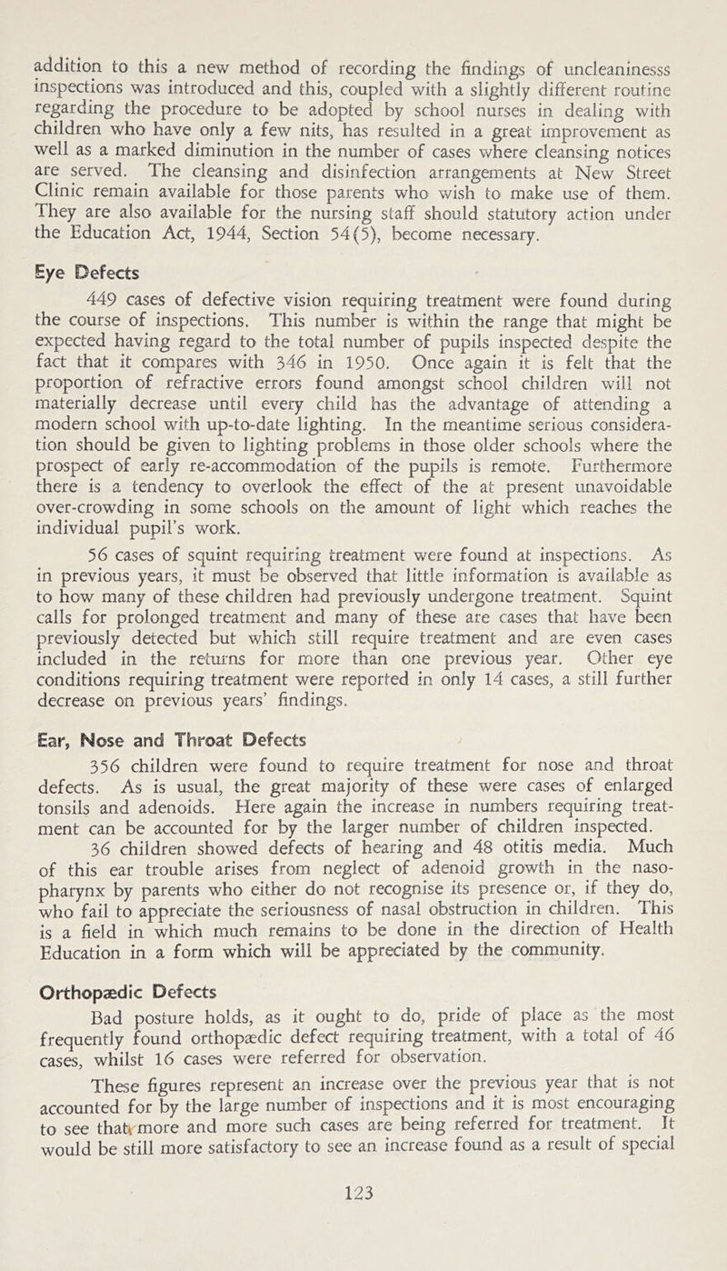addition to this a new method of recording the findings of uncleaninesss inspections was introduced and this, coupled with a slightly different routine regarding the procedure to be adopted by school nurses in dealing with children who have only a few nits, has resulted in a great improvement as well as a marked diminution in the number of cases where cleansing notices are served. The cleansing and disinfection arrangements at New Street Clinic remain available for those parents who wish to make use of them. They are also available for the nursing staff should statutory action under the Education Act, 1944, Section 54(5), become necessary. Eye Defects 449 cases of defective vision requiring treatment were found during the course of inspections. This number is within the range that might be expected having regard to the total number of pupils inspected despite the fact that it compares with 346 in 1950. Once again it is felt that the proportion of refractive errors found amongst school children will not materially decrease until every child has the advantage of attending a modern school with up-to-date lighting. In the meantime serious considera- tion should be given to lighting problems in those older schools where the prospect of early re-accommodation of the pupils is remote. Furthermore there is a tendency to overlook the effect of the at present unavoidable over-crowding in some schools on the amount of light which reaches the individual pupil’s work. 56 cases of squint requiring treatment were found at inspections. As in previous years, it must be observed that little information is available as to how many of these children had previously undergone treatment. Squint calls for prolonged treatment and many of these are cases that have been previously detected but which still require treatment and are even cases included in the returns for more than one previous year. Other eye conditions requiring treatment were reported in only 14 cases, a still further decrease on previous years’ findings. Ear, Nose and Throat Defects 356 children were found to require treatment for nose and throat defects. As is usual, the great majority of these were cases of enlarged tonsils and adenoids. Here again the increase in numbers requiring treat- ment can be accounted for by the larger number of children inspected. 36 children showed defects of hearing and 48 otitis media. Much of this ear trouble arises from neglect of adenoid growth in the naso- pharynx by parents who either do not recognise its presence or, if they do, who fail to appreciate the seriousness of nasal obstruction in children. This is a field in which much remains to be done in the direction of Health Education in a form which will be appreciated by the community. Orthopaedic Defects Bad posture holds, as it ought to do, pride of place as the most frequently found orthopaedic defect requiring treatment, with a total of 46 cases, whilst 16 cases were referred for observation. These figures represent an increase over the previous year that is not accounted for by the large number of inspections and it is most encouraging to see thati more and more such cases are being referred for treatment. It would be still more satisfactory to see an increase found as a result of special