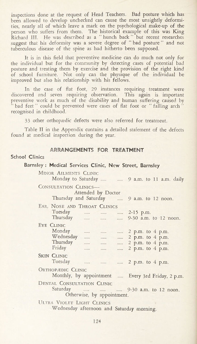 inspections done at the request of Head Teachers. Bad posture which has been allowed to develop unchecked can cause the most unsightly deformi- ties, nearly all of which leave a mark on the psychological make-up of the person who suffers from them. The historical example of this was King Richard III. He was described as a  hunch back ” but recent researches suggest that his deformity was a severe degree of ” bad posture ” and not tuberculous disease of the spine as had hitherto been supposed. It is in this field that preventive medicine can do much not only for the individual but for the community by detecting cases of potential bad posture and treating them by exercise and the provision of the right kind of school furniture. Not only can the physique of the individual be improved but also his relationship with his fellows. In the case of flat foot, 29 instances requiring treatment were discovered and seven requiring observation. This again is important preventive work as much of the disability and human suffering caused by bad feet” could be prevented were cases of flat foot or falling arch” recognised in childhood. 33 other orthopaedic defects were also referred for treatment. Table II in the Appendix contains a detailed statement of the defects found at medical inspection during the year. ARRANGEr^lENTS FOR TREATMENT School Clinics Barnsley : Medical Services Clinic, New Street, Barnsley Minor Ailments Clinic Monday to Saturday 9 a.m. to 11 a.m. daily Consultation Clinics— Attended by Doctor Thursday and Saturday 9 a.m. to 12 noon. Ear, Nose and Throat Clinics Tuesday 2-15 p.m. Thursday 9-30 a.m. to 12 noon. Eye Clinic Monday , 2 p.m. to 4 p.m. Wednesday 2 p.m. to 4 p.m. Thursday 2 p.m. to 4 p.m. Friday 2 p.m. to 4 p.m. Skin Clinic Tuesday 2 p.m. to 4 p.m. Orthopedic Clinic Monthly, by appointment Every 3rd Friday, 2 p.m. Dental Consultation Clinic Saturday 9-30 a.m. to 12 noon. Otherwise, by appointment. Ultra Violet Light Clinics Wednesday afternoon and Saturday morning.